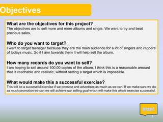 Objectives
What are the objectives for this project?
The objectives are to sell more and more albums and single. We want to try and beat
previous sales.

Who do you want to target?
I want to target teenager because they are the main audience for a lot of singers and rappers
of todays music. So if I aim towards them it will help sell the album.

How many records do you want to sell?
I am hoping to sell around 100,00 copies of the album, I think this is a reasonable amount
that is reachable and realistic, without setting a target which is impossible.

What would make this a successful exercise?
This will be a successful exercise if we promote and advertises as much as we can. If we make sure we do
as much promotion we can we will achieve our selling goal which will make this whole exercise successful.

2

 