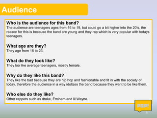 Audience
Who is the audience for this band?
The audience are teenagers ages from 16 to 19, but could go a bit higher into the 20’s. the
reason for this is because the band are young and they rap which is very popular with todays
teenagers.

What age are they?
They age from 16 to 23.

What do they look like?
They loo like average teenagers, mostly female.

Why do they like this band?
They like the bad because they are hip hop and fashionable and fit in with the society of
today, therefore the audience in a way idolizes the band because they want to be like them.

Who else do they like?
Other rappers such as drake, Eminem and lil Wayne.

5

 