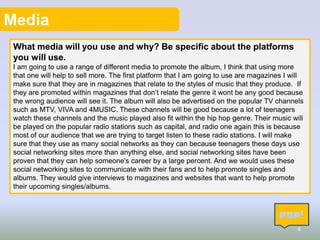 Media
What media will you use and why? Be specific about the platforms
you will use.
I am going to use a range of different media to promote the album, I think that using more
that one will help to sell more. The first platform that I am going to use are magazines I will
make sure that they are in magazines that relate to the styles of music that they produce. If
they are promoted within magazines that don’t relate the genre it wont be any good because
the wrong audience will see it. The album will also be advertised on the popular TV channels
such as MTV, VIVA and 4MUSIC. These channels will be good because a lot of teenagers
watch these channels and the music played also fit within the hip hop genre. Their music will
be played on the popular radio stations such as capital, and radio one again this is because
most of our audience that we are trying to target listen to these radio stations. I will make
sure that they use as many social networks as they can because teenagers these days use
social networking sites more than anything else, and social networking sites have been
proven that they can help someone's career by a large percent. And we would uses these
social networking sites to communicate with their fans and to help promote singles and
albums. They would give interviews to magazines and websites that want to help promote
their upcoming singles/albums.

6

 
