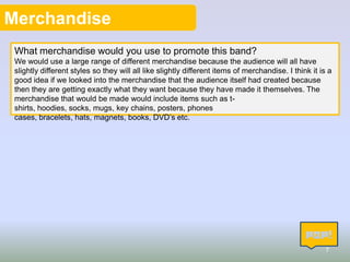 Merchandise
What merchandise would you use to promote this band?
We would use a large range of different merchandise because the audience will all have
slightly different styles so they will all like slightly different items of merchandise. I think it is a
good idea if we looked into the merchandise that the audience itself had created because
then they are getting exactly what they want because they have made it themselves. The
merchandise that would be made would include items such as tshirts, hoodies, socks, mugs, key chains, posters, phones
cases, bracelets, hats, magnets, books, DVD’s etc.

7

 