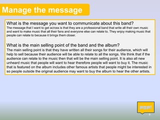 Manage the message
What is the message you want to communicate about this band?
The message that I want to get across is that they are a professional band that write all their own music
and want to make music that all their fans and everyone else can relate to. They enjoy making music that
people can relate to because it brings them closer.

What is the main selling point of the band and the album?
The main selling point is that they have written all their songs for their audience, which will
help to sell because their audience will be able to relate to all the songs. We think that if the
audience can relate to the music then that will be the main selling point. It is also all new
unheard music that people will want to hear therefore people will want to buy it. The music
that is featured on the album includes other famous artists that people might be interested in
so people outside the original audience may want to buy the album to hear the other artists.

8

 