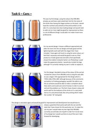 Task 6 – Cans –
This was my first design, using the colours that IRN-BRU
already use and have used a bold italic font for the name of
the drinks then having the slogan written on the back, I would
have the nutrition and contents of the drink written on the
side. It’s a very basic but clean looking design and would need
to add a lot to it but might be good for improvement as there
is a lot of different things I could add in to make it look more
professional.

For my second design I choose a different approached and
add a lot more into the can design and looks good and the
lightening bolts work well with the slogan that I have
included. I have again still stuck to using the same colours as I
feel that’s necessary and would be good to see as a final
product as it looks good now and with a font specifically
chosen from dafont instead of what is on Photoshop I could
make the appearance better, I would also include the logo
although I’m currently making my own in order to replace it.

For this design I decided to show of the colour of the can but
include the colours from IRN-BRU and so using this was able
to use a slogan I felt appropriate for the design which is
‘STEEL CAN, STEEL ABS’ although because of the constraints
and policy’s of making packaging I wouldn’t be able to use
this as someone would be able to make a complaint about
false claims and could cost a lot of money in order to correct
and sort the problem out. The font I have chosen is okay and
works well for the boldness of the drink as it’s a very bold
text as it is and almost looks like army writing which makes
the number ‘32’ look good.

This design is very basic again and would be good for improvement and development but would have to
choose a good font that works well with the can and the
style that I have chosen for this particular can. To make this
can my own I would make my own logo that IRN-BRU
currently use and take one myself in order for it to be more
of my design but I would use that on any of the cans I take
forward for developing.

 
