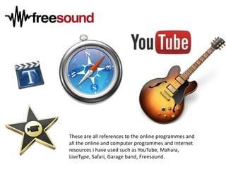 These are all references to the online programmes and
all the online and computer programmes and internet
resources i have used such as YouTube, Mahara,
LiveType, Safari, Garage band, Freesound.

 