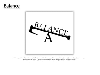 Balance

I have used the A to make a point for the L which does across like scales. I have the put the word on the top so you
know what the word is, then I have tilted the whole thing so it looks more like scales.

 
