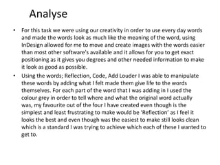 Analyse
• For this task we were using our creativity in order to use every day words
and made the words look as much like the meaning of the word, using
InDesign allowed for me to move and create images with the words easier
than most other software's available and it allows for you to get exact
positioning as it gives you degrees and other needed information to make
it look as good as possible.
• Using the words; Reflection, Code, Add Louder I was able to manipulate
these words by adding what I felt made them give life to the words
themselves. For each part of the word that I was adding in I used the
colour grey in order to tell where and what the original word actually
was, my favourite out of the four I have created even though is the
simplest and least frustrating to make would be ‘Reflection’ as I feel it
looks the best and even though was the easiest to make still looks clean
which is a standard I was trying to achieve which each of these I wanted to
get to.

 
