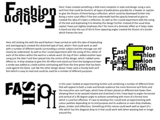 Here I have created something a little more simplistic in style and design using a sans
serif font that could be found in all types of publications possibly for a header or caption
to give the illusion of there being a reflection, which could be developed further into
being a more sutal effect if the text underneath had the opacity lowered to give to
created this idea of it been a reflection. As well as this I could experiment with the sizing
of the text and duplicating it to develop this design further. Instead of the usual drop
capital I have just slightly emphases the F for more of a dramatic effect as it helps make
it stand out also the use of the fs from opposing angles created the illusion of a border
which frames the text.

Here still sticking the with the word fashion I have carried on with this idea of duplicating
and overlapping to created this distorted type of text, which i feel could work as well
with a number of different words surrounding a similar subject and the message can still
clearly be understood. As well as this I could experiment with the sizing of this, either of
each of the letters within the word or a whole word. On top of this I added another layer
using just the later f and then placed into the centre of the design, which i added some
effects to. A drop shadow to give this 3D effect and stand out from the background layer
a stroke was added as a bold outline contrasting well from the lime green that has been
used against the black. Just like the other design above I have used a chunky bold serif
font which is easy to read and could be used for a number of different purposes.

In this case I looked at experimenting further and combining a number of different fonts
that will appeal to both a male and female audience the more feminine serif fonts and
the masculine sans serif type, which have all been placed un different text boxes then
allowing them to be warped rotated and stretched in this I have kept to angles horizontal
and vertical of a 90 degree angle to achieve something with more of a formal tone
which is sutal but effective. If I was to develop this I could look at experimenting with
colour palettes depending on its end purpose and its audience or even drop shadows,
glows, strokes and reflections. Something of this nature could work well as apart of a
title which has this diagonal drop to it that could work well when warping text or image
around this.

 
