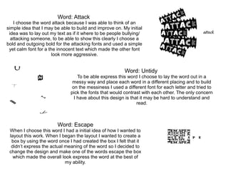Word: Attack
I choose the word attack because I was able to think of an
simple idea that I may be able to build and improve on. My initial
idea was to lay out my text as if it where to be people bullying/
attacking someone, to be able to show this clearly I choose a
bold and outgoing bold for the attacking fonts and used a simple
yet calm font for a the innocent text which made the other font
look more aggressive.
Word: Untidy
To be able express this word I choose to lay the word out in a
messy way and place each word in a different placing and to build
on the messiness I used a different font for each letter and tried to
pick the fonts that would contrast with each other. The only concern
I have about this design is that it may be hard to understand and
read.
Word: Escape
When I choose this word I had a initial idea of how I wanted to
layout this work. When I began the layout I wanted to create a
box by using the word once I had created the box I felt that it
didn’t express the actual meaning of the word so I decided to
change the design and make one of the words escape the box
which made the overall look express the word at the best of
my ability.
 