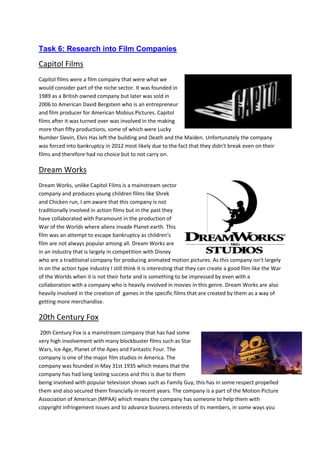 Task 6: Research into Film Companies
Capitol Films
Capitol films were a film company that were what we
would consider part of the niche sector. It was founded in
1989 as a British owned company but later was sold in
2006 to American David Bergstein who is an entrepreneur
and film producer for American Mobius Pictures. Capitol
films after it was turned over was involved in the making
more than fifty productions, some of which were Lucky
Number Slevin, Elvis Has left the building and Death and the Maiden. Unfortunately the company
was forced into bankruptcy in 2012 most likely due to the fact that they didn't break even on their
films and therefore had no choice but to not carry on.
Dream Works
Dream Works, unlike Capitol Films is a mainstream sector
company and produces young children films like Shrek
and Chicken run, I am aware that this company is not
traditionally involved in action films but in the past they
have collaborated with Paramount in the production of
War of the Worlds where aliens invade Planet earth. This
film was an attempt to escape bankruptcy as children's
film are not always popular among all. Dream Works are
in an industry that is largely in competition with Disney
who are a traditional company for producing animated motion pictures. As this company isn't largely
in on the action type industry I still think it is interesting that they can create a good film like the War
of the Worlds when it is not their forte and is something to be impressed by even with a
collaboration with a company who is heavily involved in movies in this genre. Dream Works are also
heavily involved in the creation of games in the specific films that are created by them as a way of
getting more merchandise.
20th Century Fox
20th Century Fox is a mainstream company that has had some
very high involvement with many blockbuster films such as Star
Wars, Ice Age, Planet of the Apes and Fantastic Four. The
company is one of the major film studios in America. The
company was founded in May 31st 1935 which means that the
company has had long lasting success and this is due to them
being involved with popular television shows such as Family Guy, this has in some respect propelled
them and also secured them financially in recent years. The company is a part of the Motion Picture
Association of American (MPAA) which means the company has someone to help them with
copyright infringement issues and to advance business interests of its members, in some ways you
 