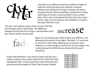 I decided to use different sized text at different angles to
make the end result look more cluttered. Using the
different sizes allowed me to layer and place the letters
unconventionally. When something is cluttered it is messy
and things are thrown around and don’t have a certain
place. This is why I have placed the letters the way I have. I
had to make sure the word was still readable so I couldn’t
pile layer them too much.
This was a very obvious way to show increase. The font
size has gone up by 5 every letter. The difference
between the first two isn’t as big as I wanted them to be
but I think it shows increase well.
Again it is very obvious but I think it looks very effective. I am
pleased by the amount it has faded. The letter ‘e’ is very hard
to see but it is still visible, allowing you to read the word.
However, it is faint enough to not be seen at some angles. This
is okay because the effect lets you know what the word
should say.
Finally I did reproduce. I was stuck on how to do this one. I
ended up doing a very simple repeat of the word, like it had
reproduced itself. I tried to layer them more and have them
spread around the page but I didn’t like the way it looked.
 