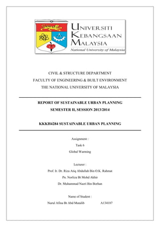 CIVIL & STRUCTURE DEPARTMENT
FACULTY OF ENGINEERING & BUILT ENVIRONMENT
THE NATIONAL UNIVERSITY OF MALAYSIA
REPORT OF SUSTAINABLE URBAN PLANNING
SEMESTER II, SESSION 2013/2014
KKKH4284 SUSTAINABLE URBAN PLANNING
Assignment :
Task 6
Global Warming
Lecturer :
Prof. Ir. Dr. Riza Atiq Abdullah Bin O.K. Rahmat
Pn. Norliza Bt Mohd Akhir
Dr. Muhammad Nazri Bin Borhan
Name of Student :
Nurul Afina Bt Abd Mutalib A134187
 