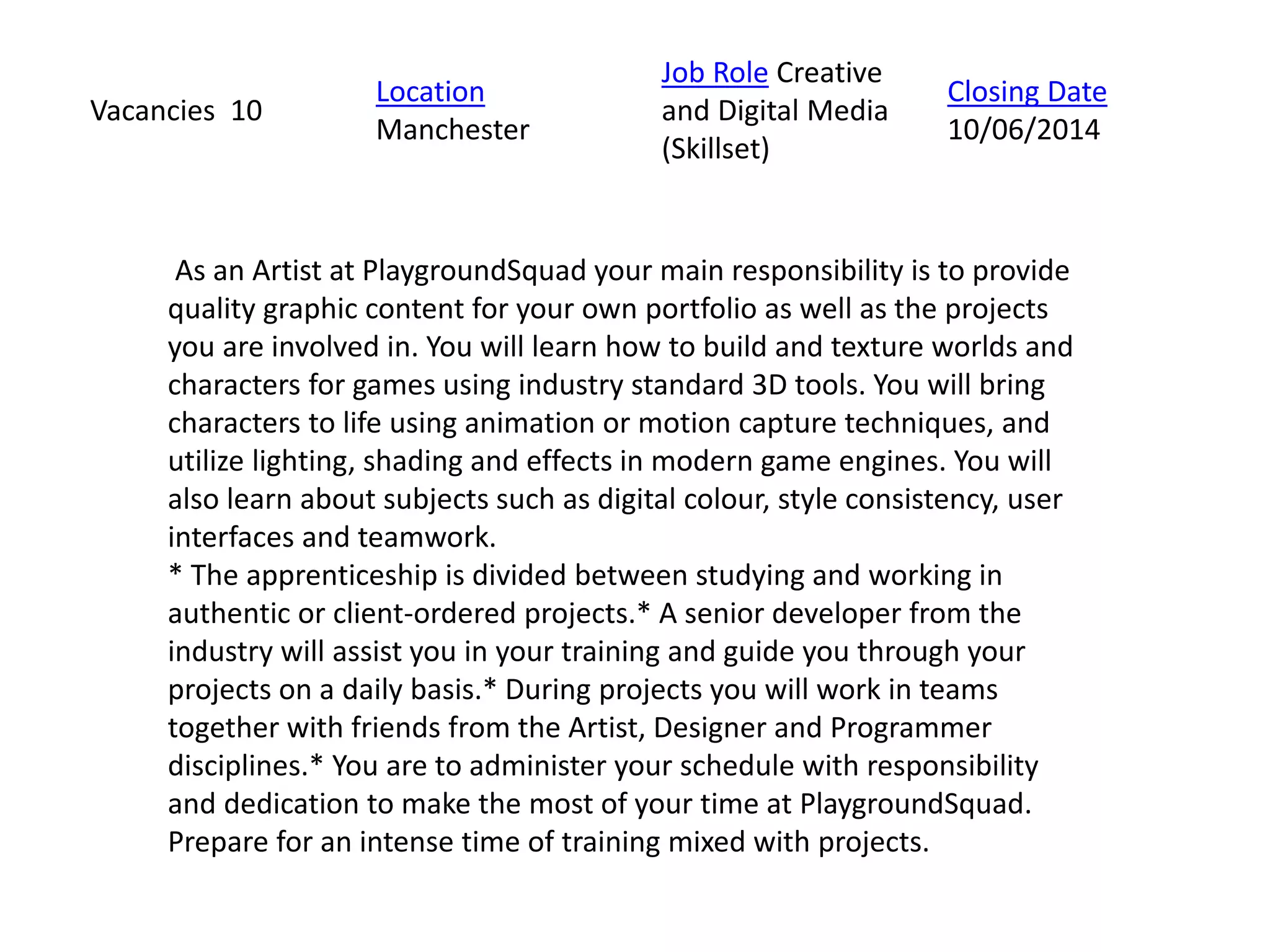 As an Artist at PlaygroundSquad your main responsibility is to provide
quality graphic content for your own portfolio as well as the projects
you are involved in. You will learn how to build and texture worlds and
characters for games using industry standard 3D tools. You will bring
characters to life using animation or motion capture techniques, and
utilize lighting, shading and effects in modern game engines. You will
also learn about subjects such as digital colour, style consistency, user
interfaces and teamwork.
* The apprenticeship is divided between studying and working in
authentic or client-ordered projects.* A senior developer from the
industry will assist you in your training and guide you through your
projects on a daily basis.* During projects you will work in teams
together with friends from the Artist, Designer and Programmer
disciplines.* You are to administer your schedule with responsibility
and dedication to make the most of your time at PlaygroundSquad.
Prepare for an intense time of training mixed with projects.
Vacancies 10
Location
Manchester
Job Role Creative
and Digital Media
(Skillset)
Closing Date
10/06/2014
 
