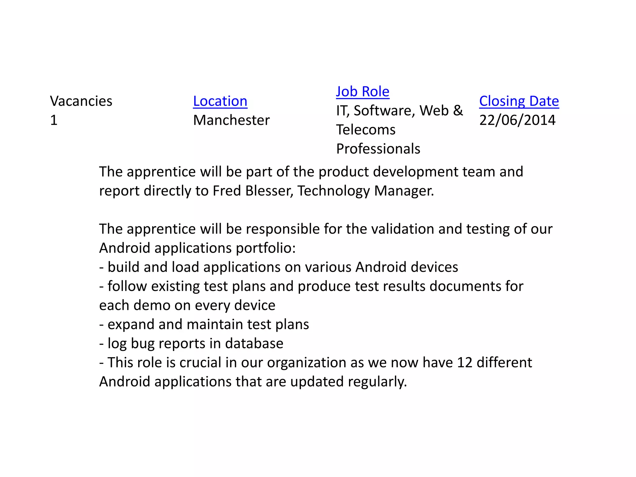 The apprentice will be part of the product development team and
report directly to Fred Blesser, Technology Manager.
The apprentice will be responsible for the validation and testing of our
Android applications portfolio:
- build and load applications on various Android devices
- follow existing test plans and produce test results documents for
each demo on every device
- expand and maintain test plans
- log bug reports in database
- This role is crucial in our organization as we now have 12 different
Android applications that are updated regularly.
Vacancies
1
Location
Manchester
Job Role
IT, Software, Web &
Telecoms
Professionals
Closing Date
22/06/2014
 