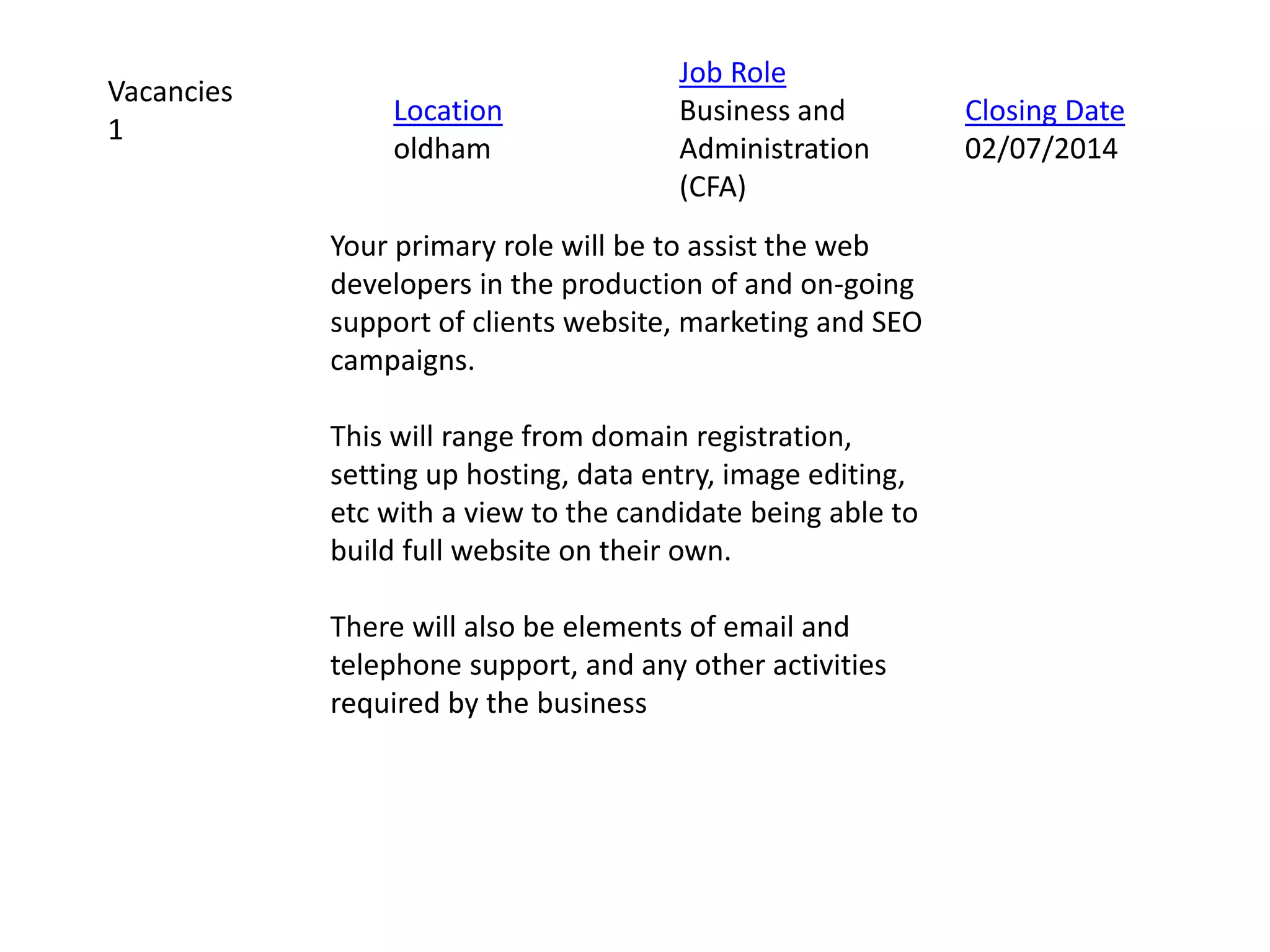 Your primary role will be to assist the web
developers in the production of and on-going
support of clients website, marketing and SEO
campaigns.
This will range from domain registration,
setting up hosting, data entry, image editing,
etc with a view to the candidate being able to
build full website on their own.
There will also be elements of email and
telephone support, and any other activities
required by the business
Vacancies
1
Location
oldham
Job Role
Business and
Administration
(CFA)
Closing Date
02/07/2014
 