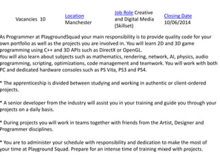 As Programmer at PlaygroundSquad your main responsibility is to provide quality code for your
own portfolio as well as the projects you are involved in. You will learn 2D and 3D game
programming using C++ and 3D APIs such as DirectX or OpenGL.
You will also learn about subjects such as mathematics, rendering, network, AI, physics, audio
programming, scripting, optimizations, code management and teamwork. You will work with both
PC and dedicated hardware consoles such as PS Vita, PS3 and PS4.
* The apprenticeship is divided between studying and working in authentic or client-ordered
projects.
* A senior developer from the industry will assist you in your training and guide you through your
projects on a daily basis.
* During projects you will work in teams together with friends from the Artist, Designer and
Programmer disciplines.
* You are to administer your schedule with responsibility and dedication to make the most of
your time at Playground Squad. Prepare for an intense time of training mixed with projects.
Vacancies 10
Location
Manchester
Job Role Creative
and Digital Media
(Skillset)
Closing Date
10/06/2014
 