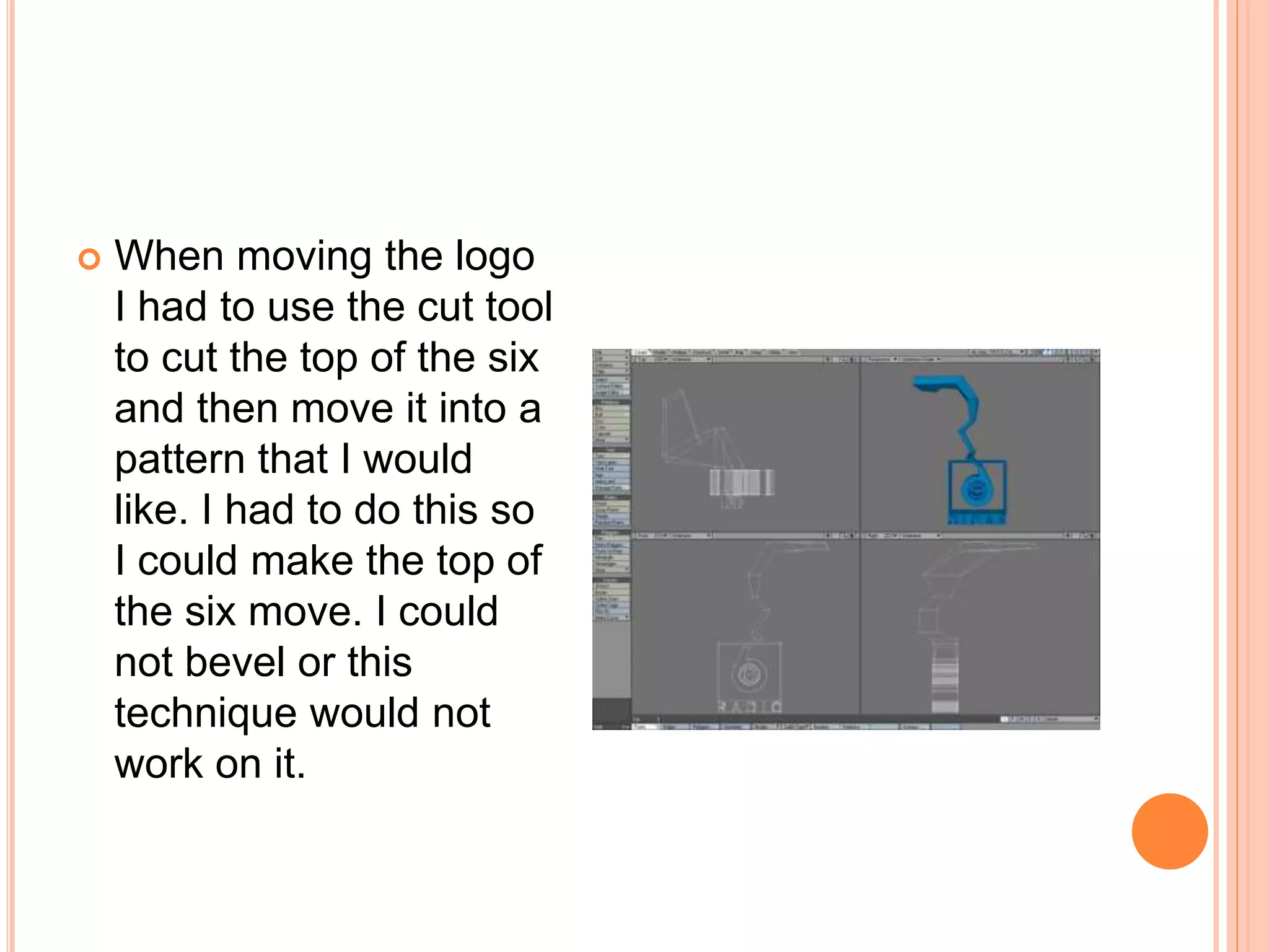  When moving the logo
I had to use the cut tool
to cut the top of the six
and then move it into a
pattern that I would
like. I had to do this so
I could make the top of
the six move. I could
not bevel or this
technique would not
work on it.
 