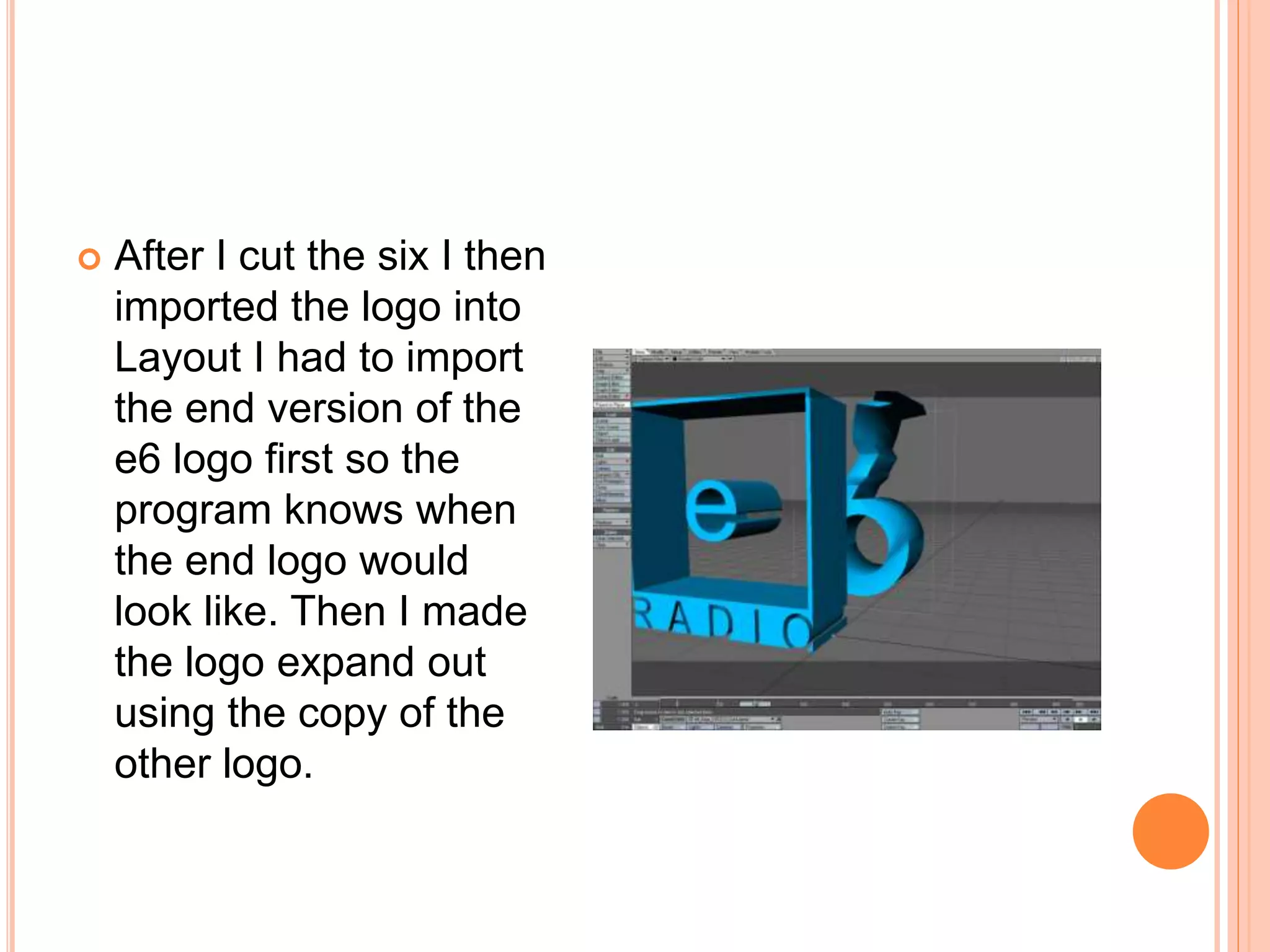  After I cut the six I then
imported the logo into
Layout I had to import
the end version of the
e6 logo first so the
program knows when
the end logo would
look like. Then I made
the logo expand out
using the copy of the
other logo.
 