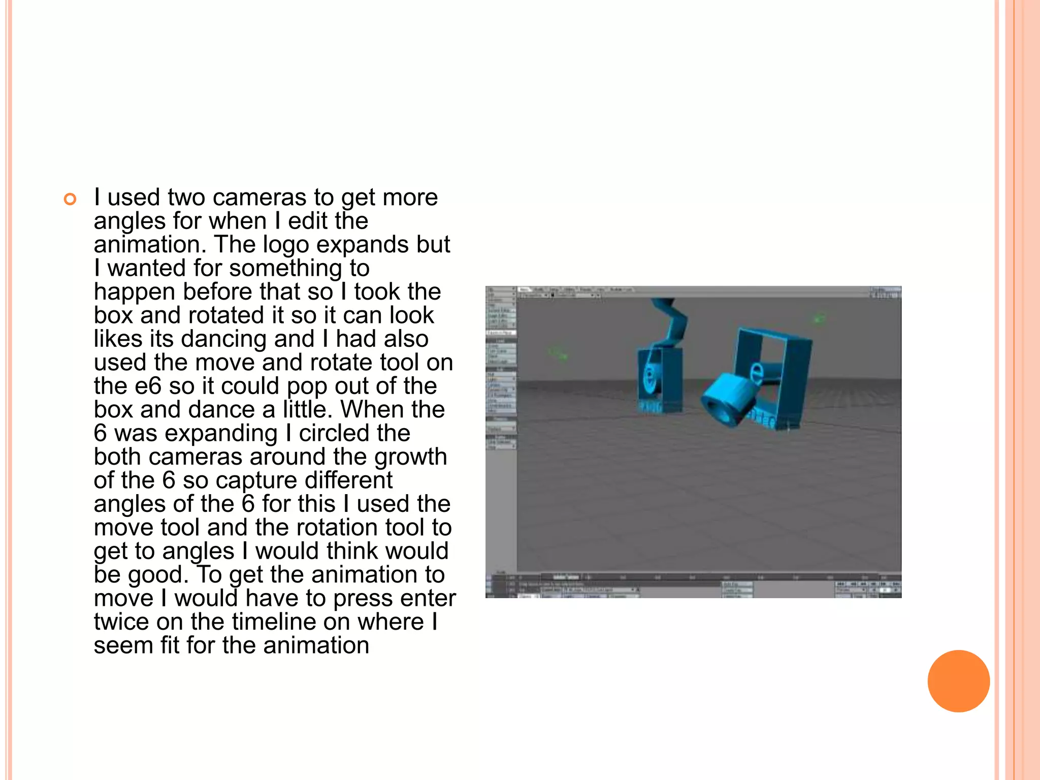  I used two cameras to get more
angles for when I edit the
animation. The logo expands but
I wanted for something to
happen before that so I took the
box and rotated it so it can look
likes its dancing and I had also
used the move and rotate tool on
the e6 so it could pop out of the
box and dance a little. When the
6 was expanding I circled the
both cameras around the growth
of the 6 so capture different
angles of the 6 for this I used the
move tool and the rotation tool to
get to angles I would think would
be good. To get the animation to
move I would have to press enter
twice on the timeline on where I
seem fit for the animation
 