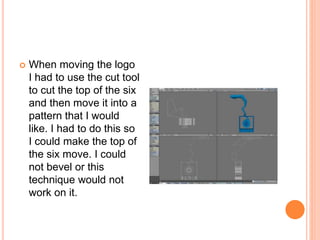  When moving the logo
I had to use the cut tool
to cut the top of the six
and then move it into a
pattern that I would
like. I had to do this so
I could make the top of
the six move. I could
not bevel or this
technique would not
work on it.
 