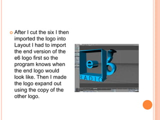  After I cut the six I then
imported the logo into
Layout I had to import
the end version of the
e6 logo first so the
program knows when
the end logo would
look like. Then I made
the logo expand out
using the copy of the
other logo.
 