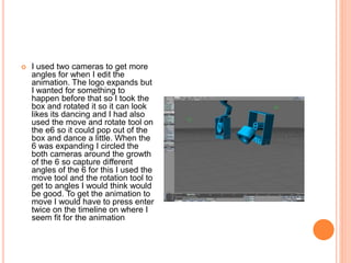  I used two cameras to get more
angles for when I edit the
animation. The logo expands but
I wanted for something to
happen before that so I took the
box and rotated it so it can look
likes its dancing and I had also
used the move and rotate tool on
the e6 so it could pop out of the
box and dance a little. When the
6 was expanding I circled the
both cameras around the growth
of the 6 so capture different
angles of the 6 for this I used the
move tool and the rotation tool to
get to angles I would think would
be good. To get the animation to
move I would have to press enter
twice on the timeline on where I
seem fit for the animation
 