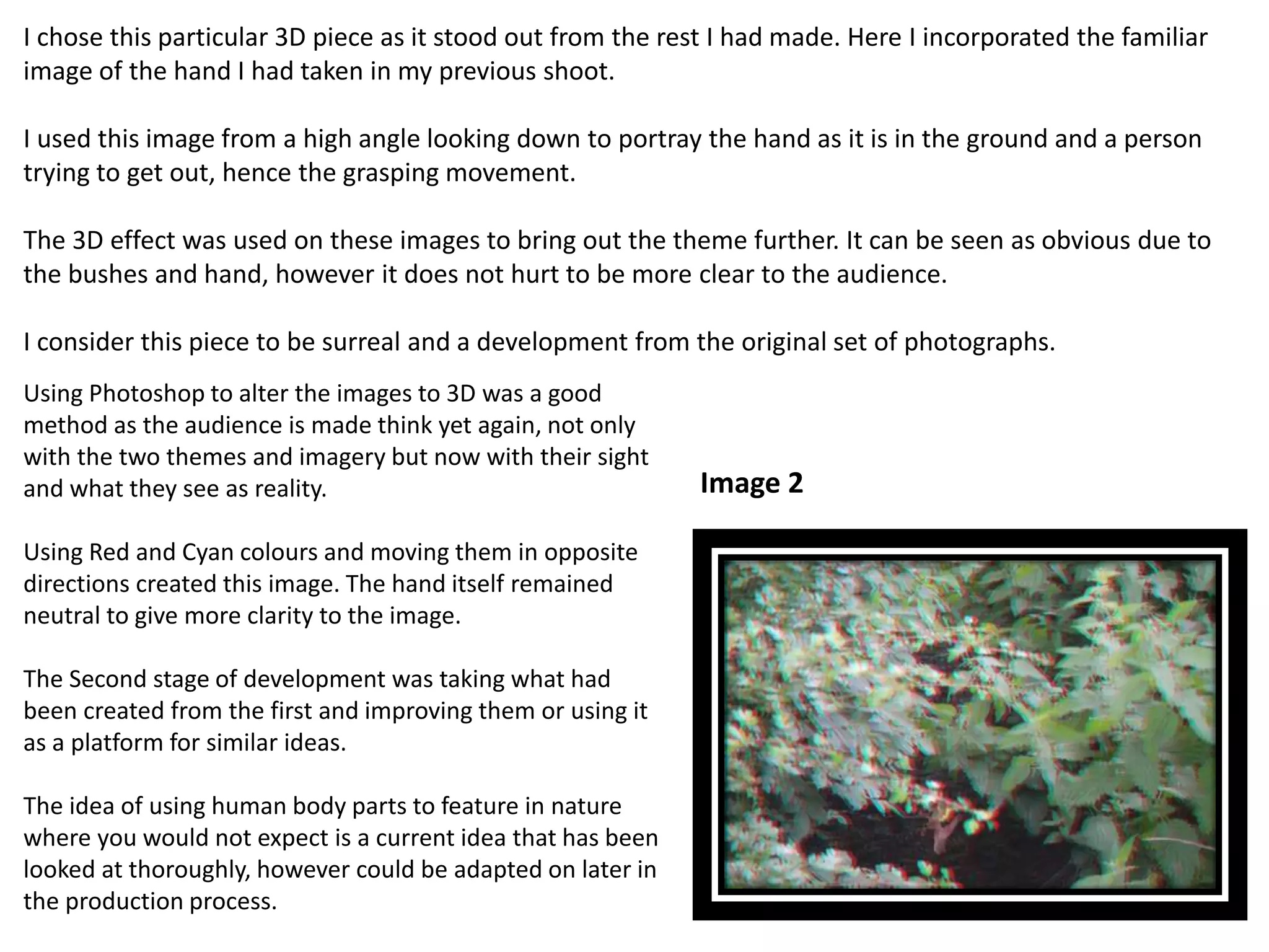 I chose this particular 3D piece as it stood out from the rest I had made. Here I incorporated the familiar 
image of the hand I had taken in my previous shoot. 
I used this image from a high angle looking down to portray the hand as it is in the ground and a person 
trying to get out, hence the grasping movement. 
The 3D effect was used on these images to bring out the theme further. It can be seen as obvious due to 
the bushes and hand, however it does not hurt to be more clear to the audience. 
I consider this piece to be surreal and a development from the original set of photographs. 
Using Photoshop to alter the images to 3D was a good 
method as the audience is made think yet again, not only 
with the two themes and imagery but now with their sight 
and what they see as reality. 
Using Red and Cyan colours and moving them in opposite 
directions created this image. The hand itself remained 
neutral to give more clarity to the image. 
The Second stage of development was taking what had 
been created from the first and improving them or using it 
as a platform for similar ideas. 
The idea of using human body parts to feature in nature 
where you would not expect is a current idea that has been 
looked at thoroughly, however could be adapted on later in 
the production process. 
Image 2 
 