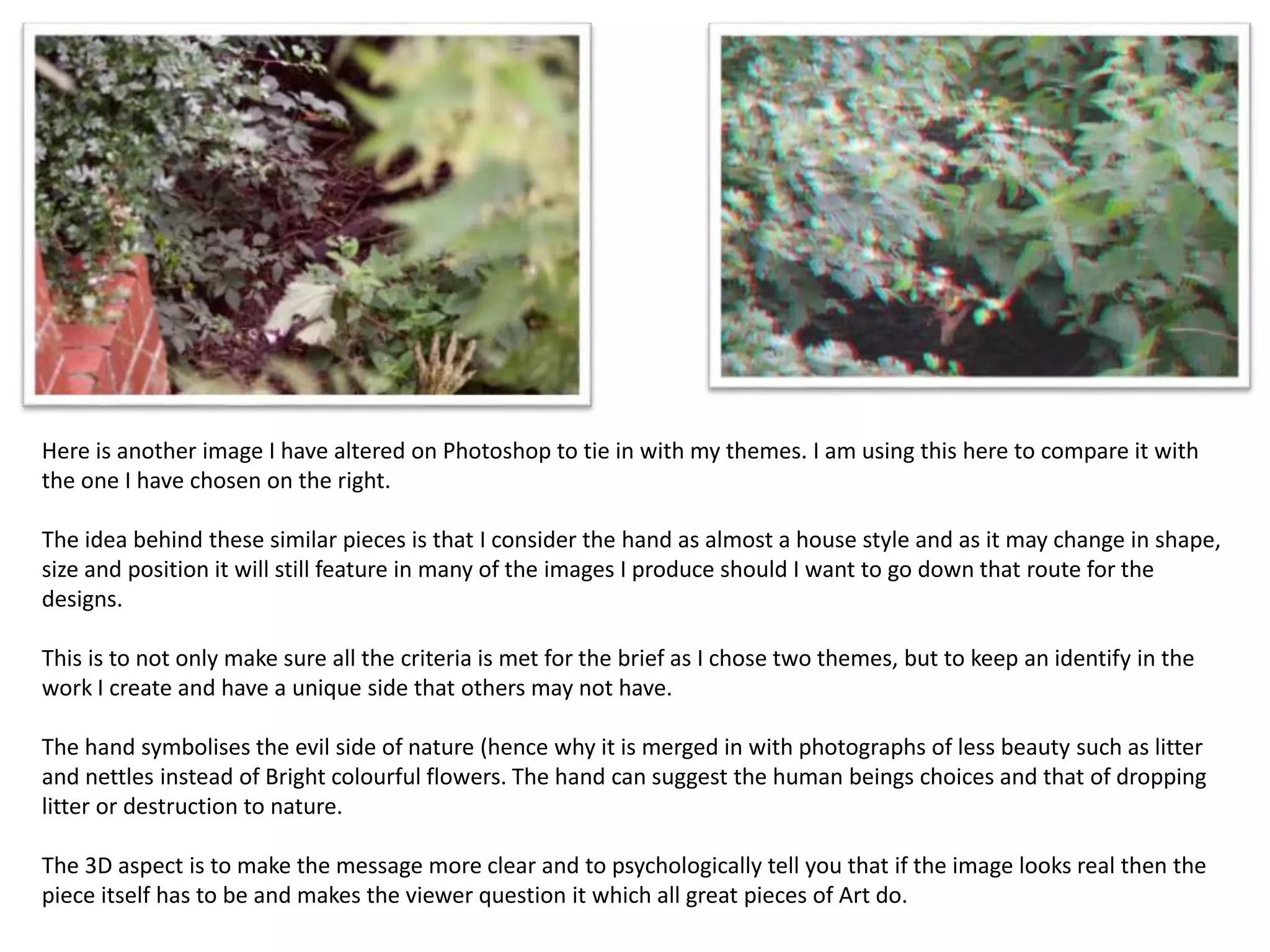 Here is another image I have altered on Photoshop to tie in with my themes. I am using this here to compare it with 
the one I have chosen on the right. 
The idea behind these similar pieces is that I consider the hand as almost a house style and as it may change in shape, 
size and position it will still feature in many of the images I produce should I want to go down that route for the 
designs. 
This is to not only make sure all the criteria is met for the brief as I chose two themes, but to keep an identify in the 
work I create and have a unique side that others may not have. 
The hand symbolises the evil side of nature (hence why it is merged in with photographs of less beauty such as litter 
and nettles instead of Bright colourful flowers. The hand can suggest the human beings choices and that of dropping 
litter or destruction to nature. 
The 3D aspect is to make the message more clear and to psychologically tell you that if the image looks real then the 
piece itself has to be and makes the viewer question it which all great pieces of Art do. 
 