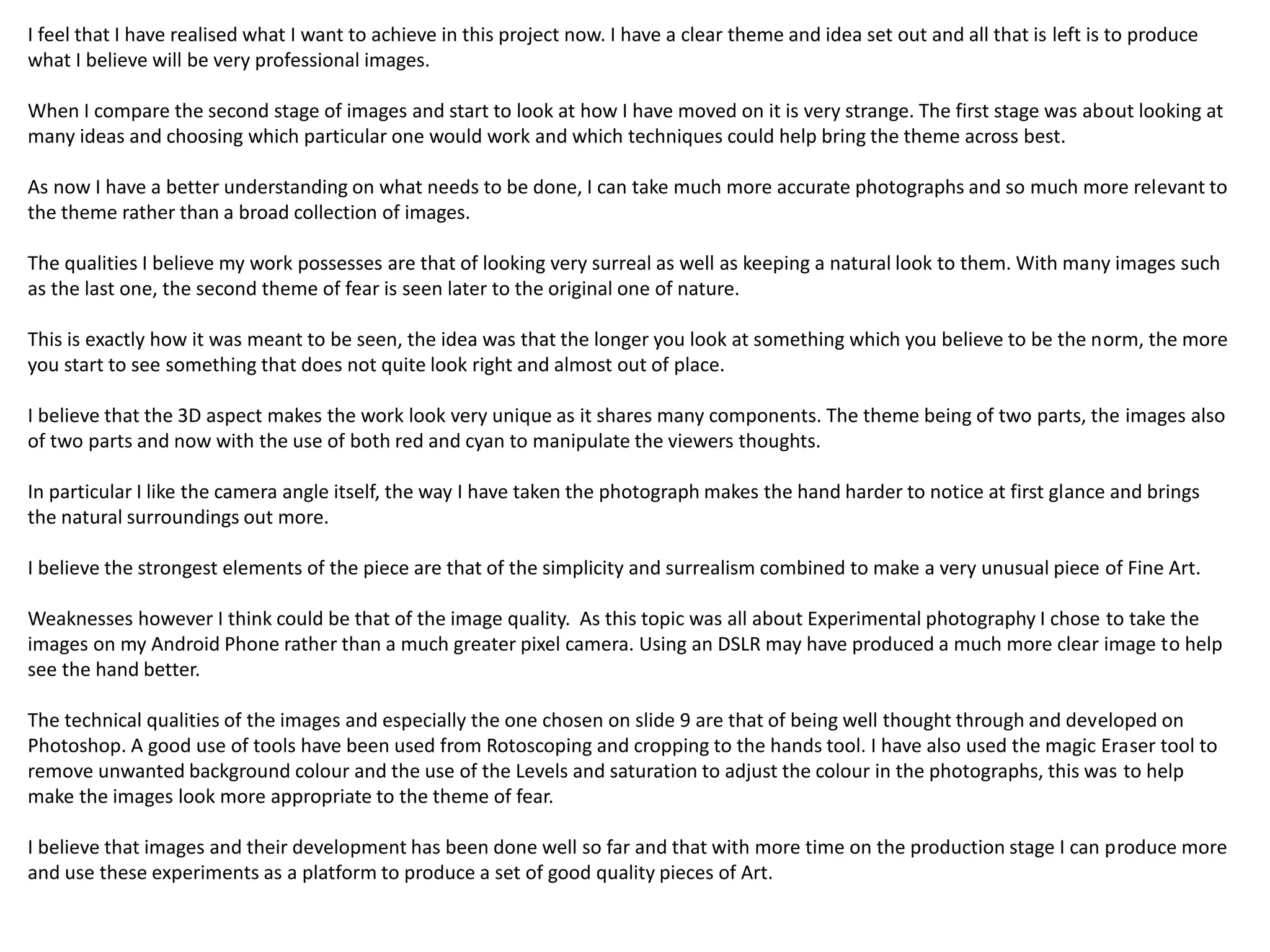 I feel that I have realised what I want to achieve in this project now. I have a clear theme and idea set out and all that is left is to produce 
what I believe will be very professional images. 
When I compare the second stage of images and start to look at how I have moved on it is very strange. The first stage was about looking at 
many ideas and choosing which particular one would work and which techniques could help bring the theme across best. 
As now I have a better understanding on what needs to be done, I can take much more accurate photographs and so much more relevant to 
the theme rather than a broad collection of images. 
The qualities I believe my work possesses are that of looking very surreal as well as keeping a natural look to them. With many images such 
as the last one, the second theme of fear is seen later to the original one of nature. 
This is exactly how it was meant to be seen, the idea was that the longer you look at something which you believe to be the norm, the more 
you start to see something that does not quite look right and almost out of place. 
I believe that the 3D aspect makes the work look very unique as it shares many components. The theme being of two parts, the images also 
of two parts and now with the use of both red and cyan to manipulate the viewers thoughts. 
In particular I like the camera angle itself, the way I have taken the photograph makes the hand harder to notice at first glance and brings 
the natural surroundings out more. 
I believe the strongest elements of the piece are that of the simplicity and surrealism combined to make a very unusual piece of Fine Art. 
Weaknesses however I think could be that of the image quality. As this topic was all about Experimental photography I chose to take the 
images on my Android Phone rather than a much greater pixel camera. Using an DSLR may have produced a much more clear image to help 
see the hand better. 
The technical qualities of the images and especially the one chosen on slide 9 are that of being well thought through and developed on 
Photoshop. A good use of tools have been used from Rotoscoping and cropping to the hands tool. I have also used the magic Eraser tool to 
remove unwanted background colour and the use of the Levels and saturation to adjust the colour in the photographs, this was to help 
make the images look more appropriate to the theme of fear. 
I believe that images and their development has been done well so far and that with more time on the production stage I can produce more 
and use these experiments as a platform to produce a set of good quality pieces of Art. 
 