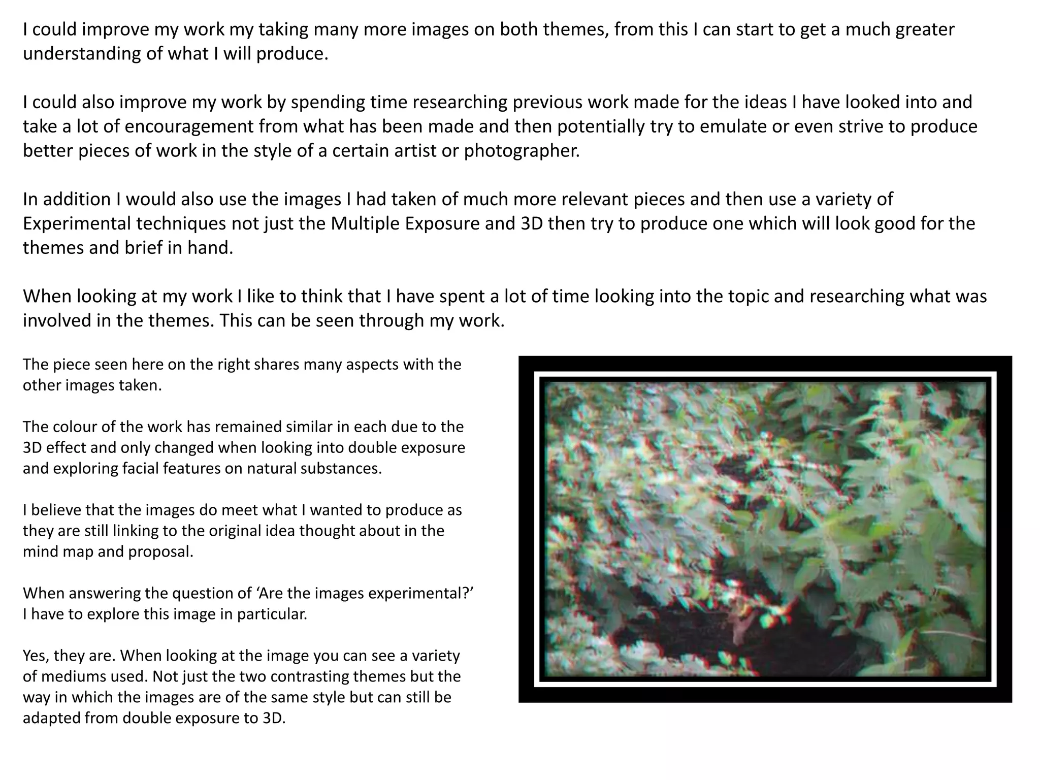 I could improve my work my taking many more images on both themes, from this I can start to get a much greater 
understanding of what I will produce. 
I could also improve my work by spending time researching previous work made for the ideas I have looked into and 
take a lot of encouragement from what has been made and then potentially try to emulate or even strive to produce 
better pieces of work in the style of a certain artist or photographer. 
In addition I would also use the images I had taken of much more relevant pieces and then use a variety of 
Experimental techniques not just the Multiple Exposure and 3D then try to produce one which will look good for the 
themes and brief in hand. 
When looking at my work I like to think that I have spent a lot of time looking into the topic and researching what was 
involved in the themes. This can be seen through my work. 
The piece seen here on the right shares many aspects with the 
other images taken. 
The colour of the work has remained similar in each due to the 
3D effect and only changed when looking into double exposure 
and exploring facial features on natural substances. 
I believe that the images do meet what I wanted to produce as 
they are still linking to the original idea thought about in the 
mind map and proposal. 
When answering the question of ‘Are the images experimental?’ 
I have to explore this image in particular. 
Yes, they are. When looking at the image you can see a variety 
of mediums used. Not just the two contrasting themes but the 
way in which the images are of the same style but can still be 
adapted from double exposure to 3D. 
 