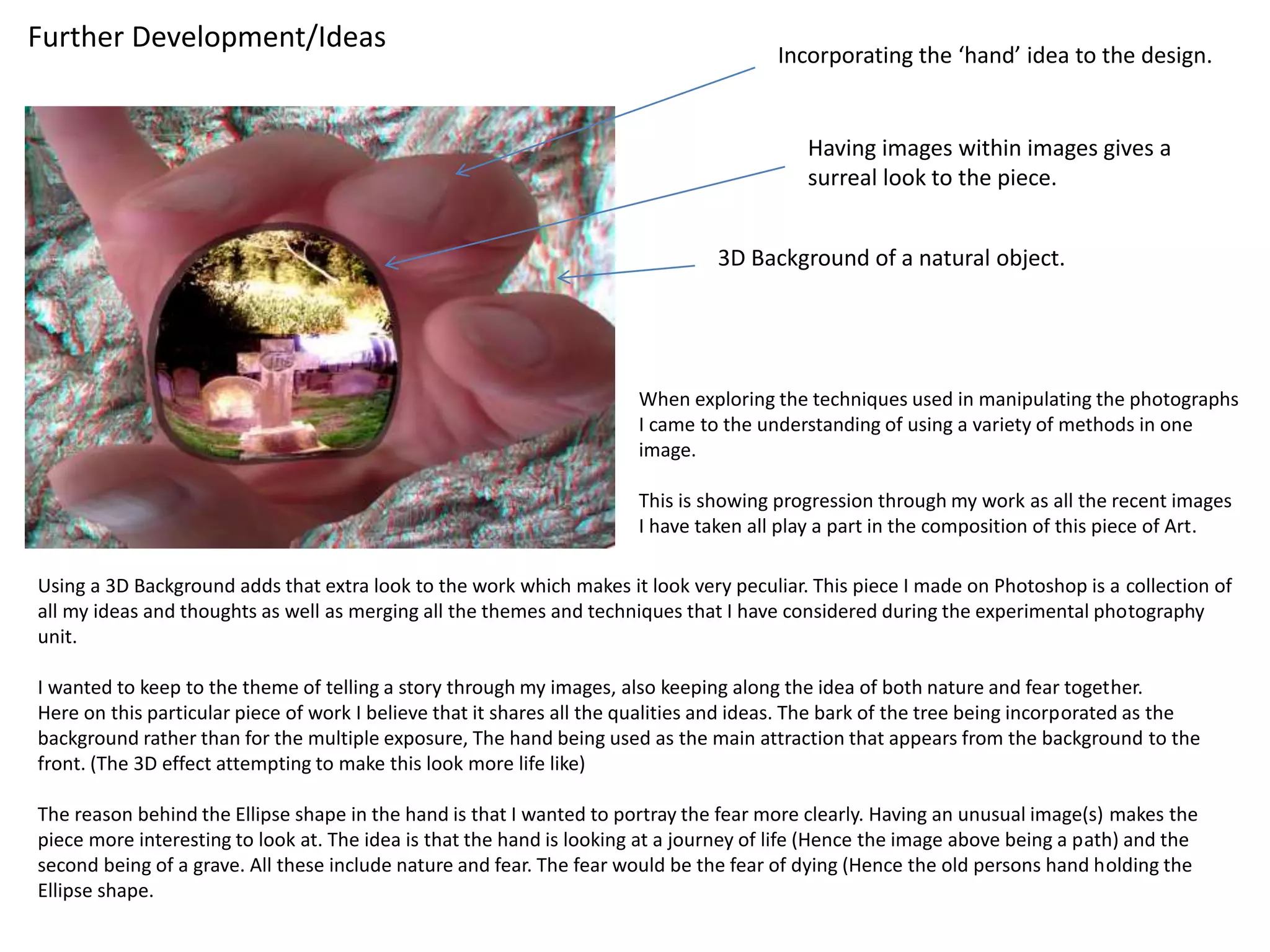 Further Development/Ideas 
Incorporating the ‘hand’ idea to the design. 
Having images within images gives a 
surreal look to the piece. 
3D Background of a natural object. 
When exploring the techniques used in manipulating the photographs 
I came to the understanding of using a variety of methods in one 
image. 
This is showing progression through my work as all the recent images 
I have taken all play a part in the composition of this piece of Art. 
Using a 3D Background adds that extra look to the work which makes it look very peculiar. This piece I made on Photoshop is a collection of 
all my ideas and thoughts as well as merging all the themes and techniques that I have considered during the experimental photography 
unit. 
I wanted to keep to the theme of telling a story through my images, also keeping along the idea of both nature and fear together. 
Here on this particular piece of work I believe that it shares all the qualities and ideas. The bark of the tree being incorporated as the 
background rather than for the multiple exposure, The hand being used as the main attraction that appears from the background to the 
front. (The 3D effect attempting to make this look more life like) 
The reason behind the Ellipse shape in the hand is that I wanted to portray the fear more clearly. Having an unusual image(s) makes the 
piece more interesting to look at. The idea is that the hand is looking at a journey of life (Hence the image above being a path) and the 
second being of a grave. All these include nature and fear. The fear would be the fear of dying (Hence the old persons hand holding the 
Ellipse shape. 
 
