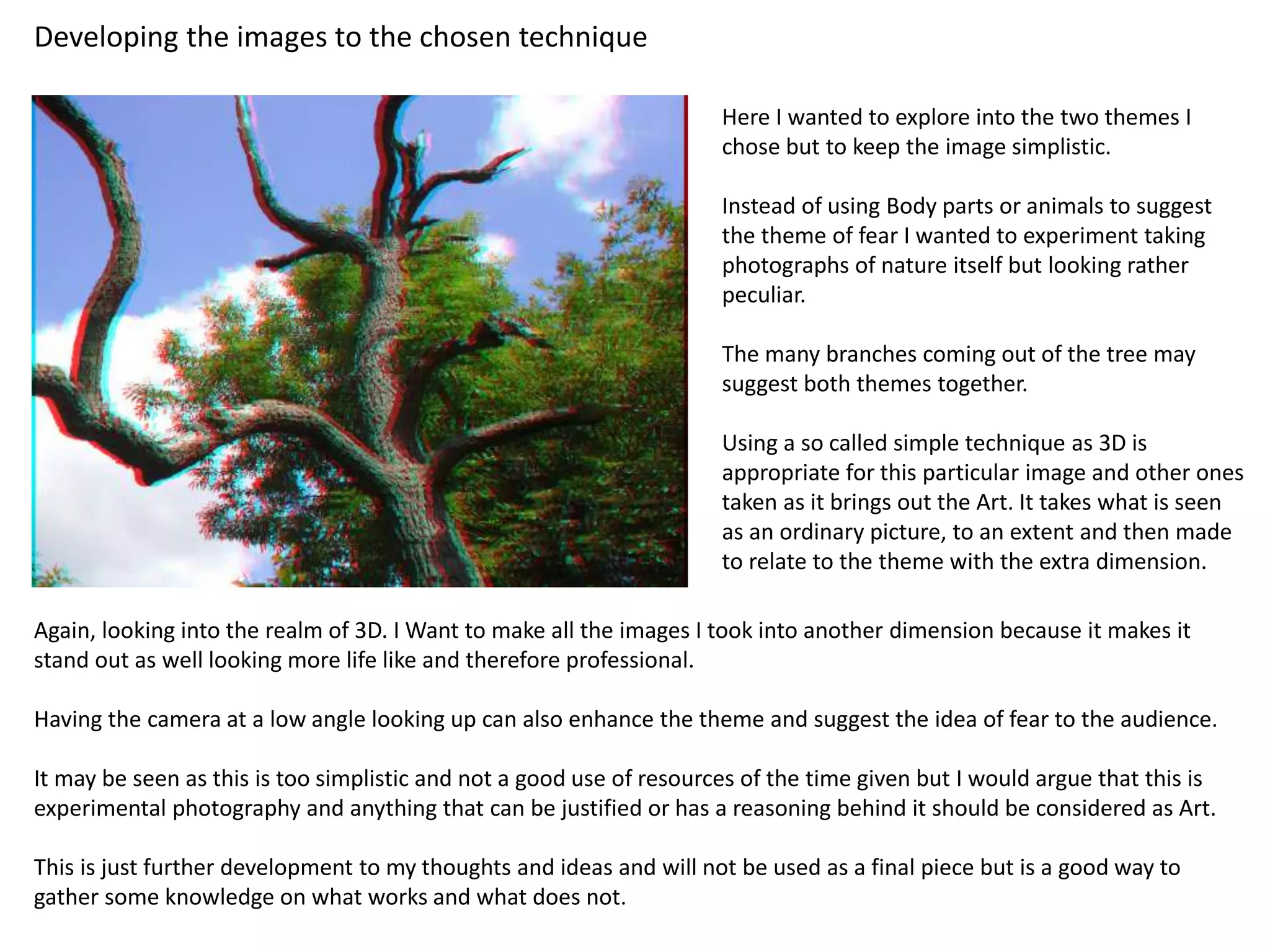 Developing the images to the chosen technique 
Here I wanted to explore into the two themes I 
chose but to keep the image simplistic. 
Instead of using Body parts or animals to suggest 
the theme of fear I wanted to experiment taking 
photographs of nature itself but looking rather 
peculiar. 
The many branches coming out of the tree may 
suggest both themes together. 
Using a so called simple technique as 3D is 
appropriate for this particular image and other ones 
taken as it brings out the Art. It takes what is seen 
as an ordinary picture, to an extent and then made 
to relate to the theme with the extra dimension. 
Again, looking into the realm of 3D. I Want to make all the images I took into another dimension because it makes it 
stand out as well looking more life like and therefore professional. 
Having the camera at a low angle looking up can also enhance the theme and suggest the idea of fear to the audience. 
It may be seen as this is too simplistic and not a good use of resources of the time given but I would argue that this is 
experimental photography and anything that can be justified or has a reasoning behind it should be considered as Art. 
This is just further development to my thoughts and ideas and will not be used as a final piece but is a good way to 
gather some knowledge on what works and what does not. 
 