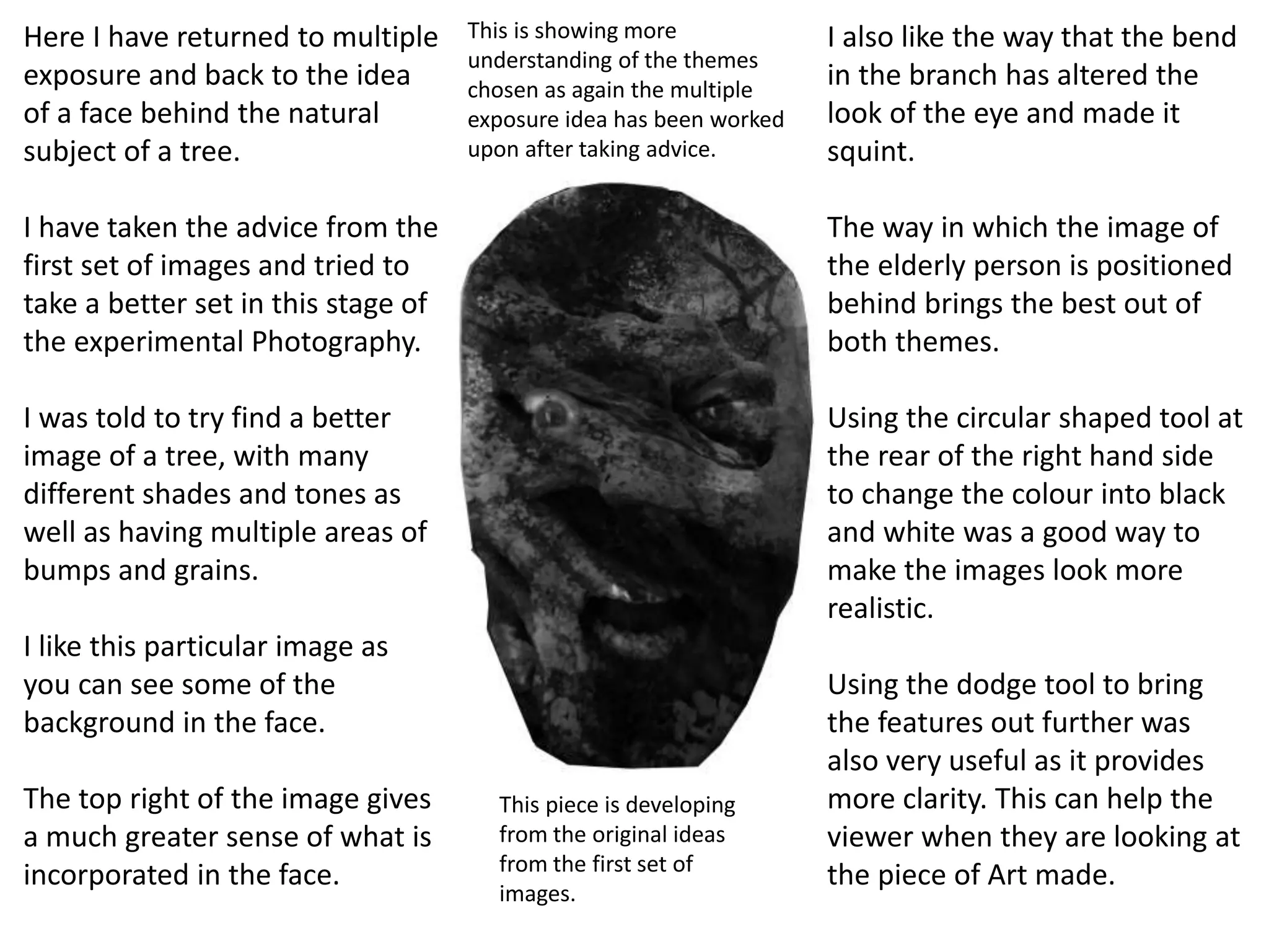 Here I have returned to multiple 
exposure and back to the idea 
of a face behind the natural 
subject of a tree. 
I have taken the advice from the 
first set of images and tried to 
take a better set in this stage of 
the experimental Photography. 
I was told to try find a better 
image of a tree, with many 
different shades and tones as 
well as having multiple areas of 
bumps and grains. 
I like this particular image as 
you can see some of the 
background in the face. 
The top right of the image gives 
a much greater sense of what is 
incorporated in the face. 
I also like the way that the bend 
in the branch has altered the 
look of the eye and made it 
squint. 
The way in which the image of 
the elderly person is positioned 
behind brings the best out of 
both themes. 
Using the circular shaped tool at 
the rear of the right hand side 
to change the colour into black 
and white was a good way to 
make the images look more 
realistic. 
Using the dodge tool to bring 
the features out further was 
also very useful as it provides 
more clarity. This can help the 
viewer when they are looking at 
the piece of Art made. 
This is showing more 
understanding of the themes 
chosen as again the multiple 
exposure idea has been worked 
upon after taking advice. 
This piece is developing 
from the original ideas 
from the first set of 
images. 
 