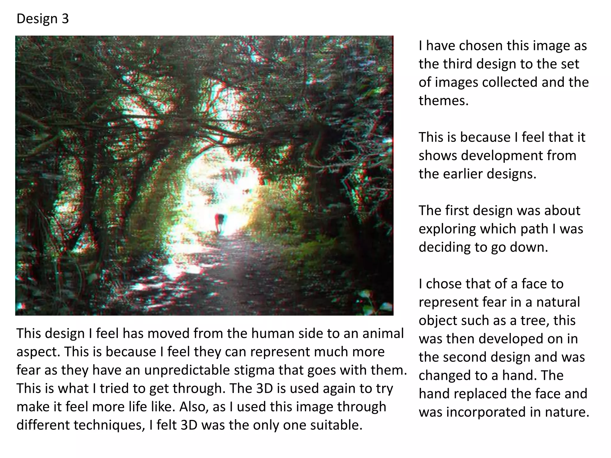 Design 3 
I have chosen this image as 
the third design to the set 
of images collected and the 
themes. 
This is because I feel that it 
shows development from 
the earlier designs. 
The first design was about 
exploring which path I was 
deciding to go down. 
I chose that of a face to 
represent fear in a natural 
object such as a tree, this 
was then developed on in 
the second design and was 
changed to a hand. The 
hand replaced the face and 
was incorporated in nature. 
This design I feel has moved from the human side to an animal 
aspect. This is because I feel they can represent much more 
fear as they have an unpredictable stigma that goes with them. 
This is what I tried to get through. The 3D is used again to try 
make it feel more life like. Also, as I used this image through 
different techniques, I felt 3D was the only one suitable. 
 