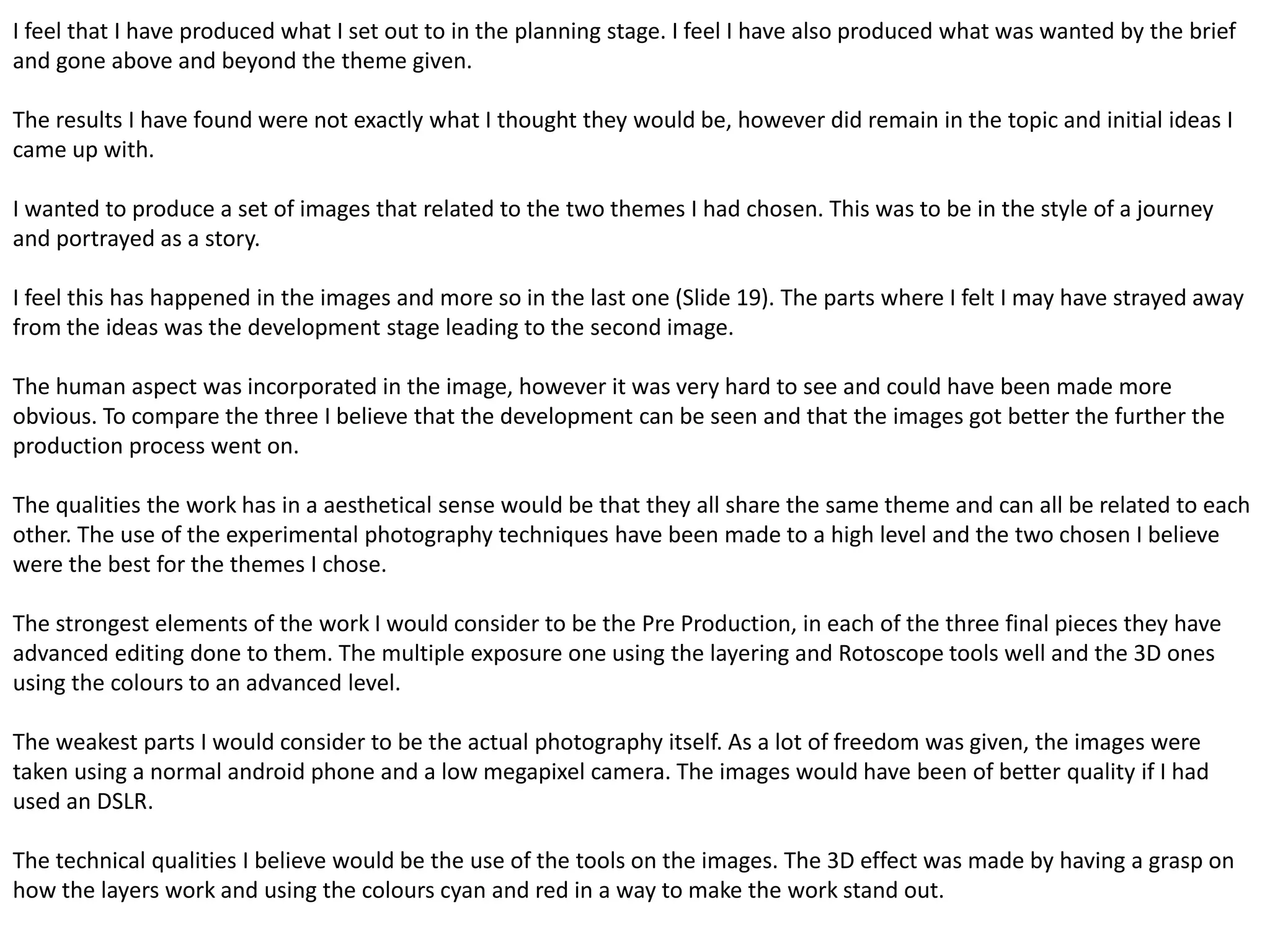 I feel that I have produced what I set out to in the planning stage. I feel I have also produced what was wanted by the brief 
and gone above and beyond the theme given. 
The results I have found were not exactly what I thought they would be, however did remain in the topic and initial ideas I 
came up with. 
I wanted to produce a set of images that related to the two themes I had chosen. This was to be in the style of a journey 
and portrayed as a story. 
I feel this has happened in the images and more so in the last one (Slide 19). The parts where I felt I may have strayed away 
from the ideas was the development stage leading to the second image. 
The human aspect was incorporated in the image, however it was very hard to see and could have been made more 
obvious. To compare the three I believe that the development can be seen and that the images got better the further the 
production process went on. 
The qualities the work has in a aesthetical sense would be that they all share the same theme and can all be related to each 
other. The use of the experimental photography techniques have been made to a high level and the two chosen I believe 
were the best for the themes I chose. 
The strongest elements of the work I would consider to be the Pre Production, in each of the three final pieces they have 
advanced editing done to them. The multiple exposure one using the layering and Rotoscope tools well and the 3D ones 
using the colours to an advanced level. 
The weakest parts I would consider to be the actual photography itself. As a lot of freedom was given, the images were 
taken using a normal android phone and a low megapixel camera. The images would have been of better quality if I had 
used an DSLR. 
The technical qualities I believe would be the use of the tools on the images. The 3D effect was made by having a grasp on 
how the layers work and using the colours cyan and red in a way to make the work stand out. 
 
