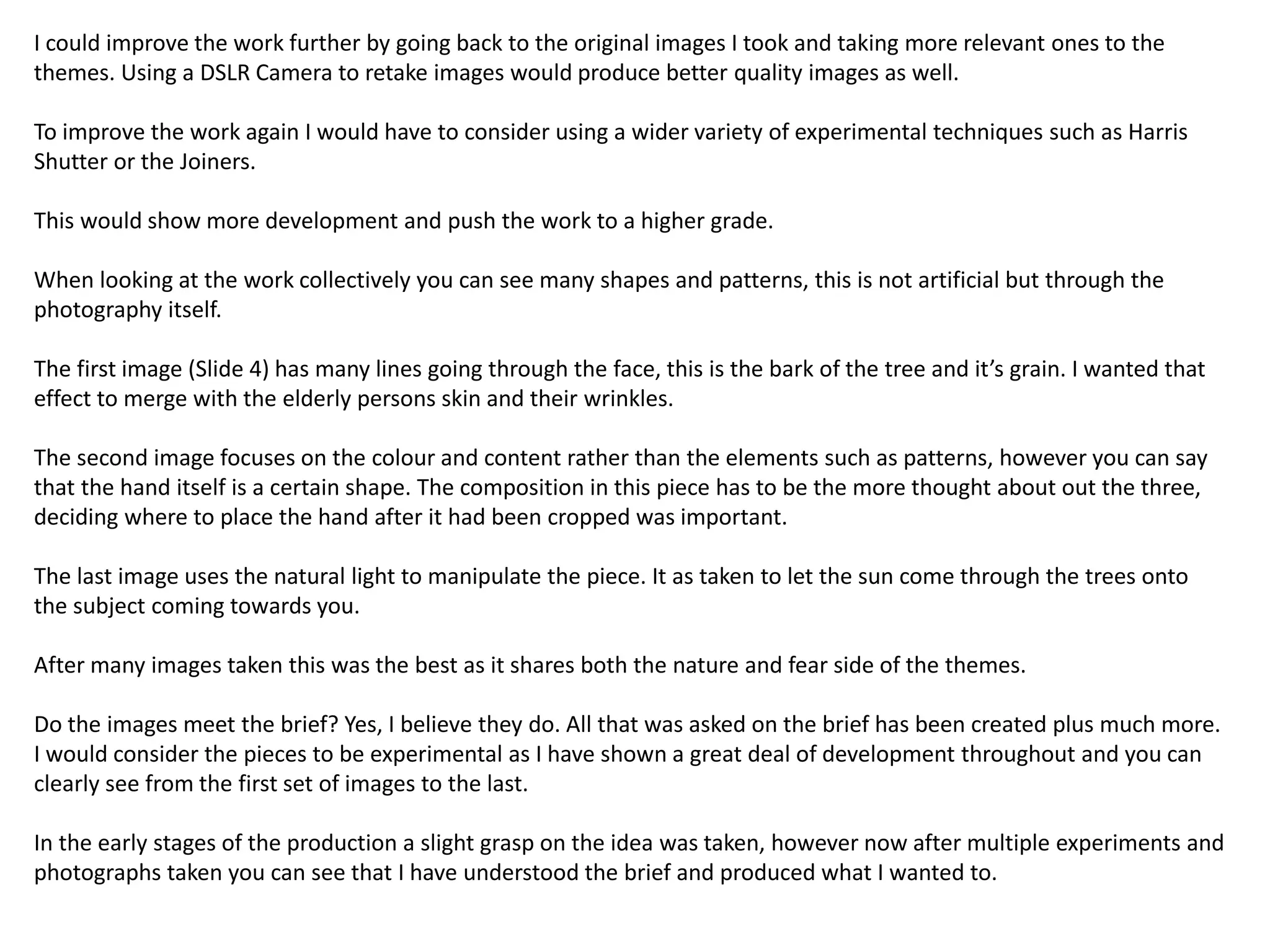 I could improve the work further by going back to the original images I took and taking more relevant ones to the 
themes. Using a DSLR Camera to retake images would produce better quality images as well. 
To improve the work again I would have to consider using a wider variety of experimental techniques such as Harris 
Shutter or the Joiners. 
This would show more development and push the work to a higher grade. 
When looking at the work collectively you can see many shapes and patterns, this is not artificial but through the 
photography itself. 
The first image (Slide 4) has many lines going through the face, this is the bark of the tree and it’s grain. I wanted that 
effect to merge with the elderly persons skin and their wrinkles. 
The second image focuses on the colour and content rather than the elements such as patterns, however you can say 
that the hand itself is a certain shape. The composition in this piece has to be the more thought about out the three, 
deciding where to place the hand after it had been cropped was important. 
The last image uses the natural light to manipulate the piece. It as taken to let the sun come through the trees onto 
the subject coming towards you. 
After many images taken this was the best as it shares both the nature and fear side of the themes. 
Do the images meet the brief? Yes, I believe they do. All that was asked on the brief has been created plus much more. 
I would consider the pieces to be experimental as I have shown a great deal of development throughout and you can 
clearly see from the first set of images to the last. 
In the early stages of the production a slight grasp on the idea was taken, however now after multiple experiments and 
photographs taken you can see that I have understood the brief and produced what I wanted to. 
 