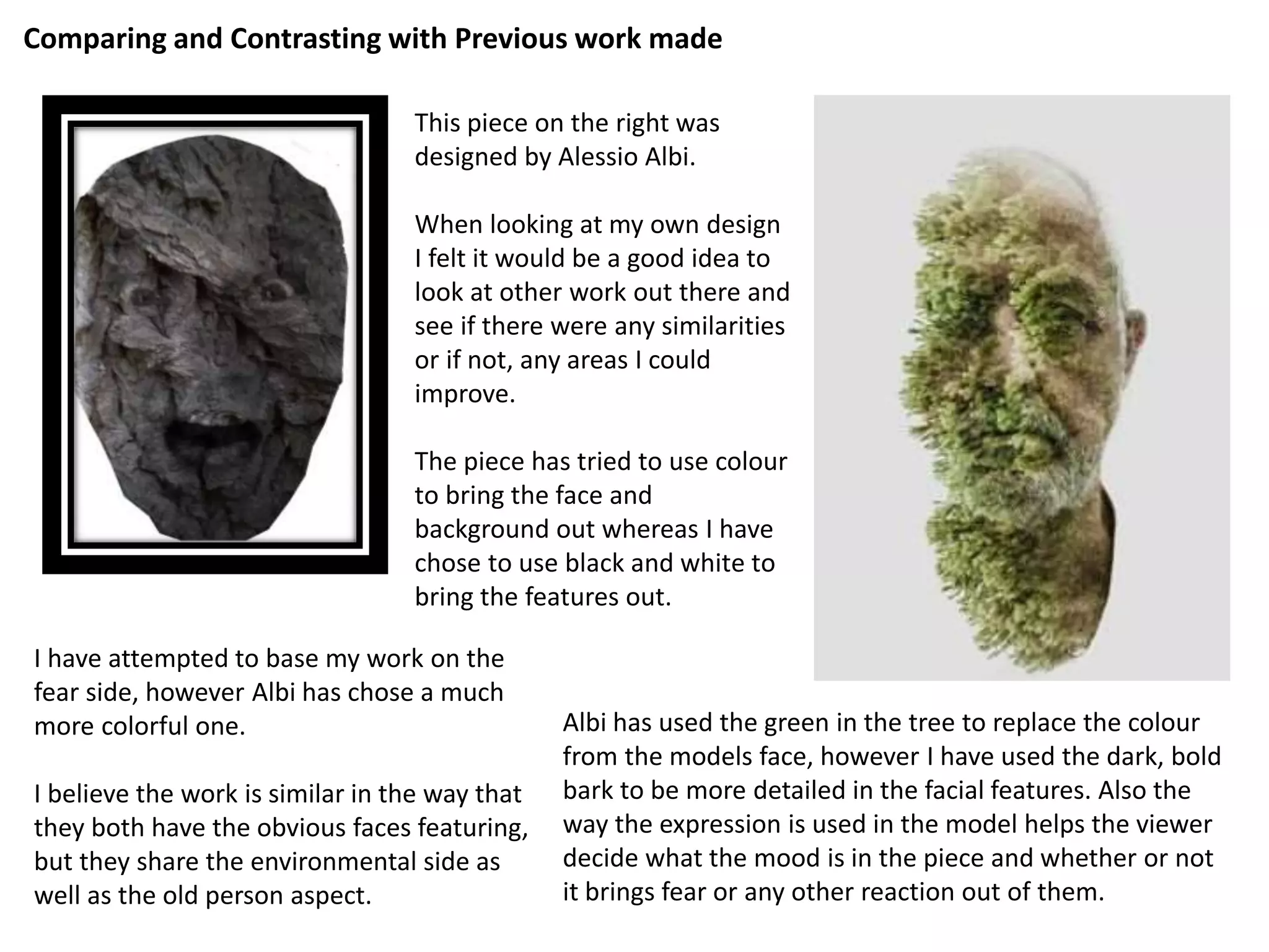 Comparing and Contrasting with Previous work made 
This piece on the right was 
designed by Alessio Albi. 
When looking at my own design 
I felt it would be a good idea to 
look at other work out there and 
see if there were any similarities 
or if not, any areas I could 
improve. 
The piece has tried to use colour 
to bring the face and 
background out whereas I have 
chose to use black and white to 
bring the features out. 
I have attempted to base my work on the 
fear side, however Albi has chose a much 
more colorful one. 
I believe the work is similar in the way that 
they both have the obvious faces featuring, 
but they share the environmental side as 
well as the old person aspect. 
Albi has used the green in the tree to replace the colour 
from the models face, however I have used the dark, bold 
bark to be more detailed in the facial features. Also the 
way the expression is used in the model helps the viewer 
decide what the mood is in the piece and whether or not 
it brings fear or any other reaction out of them. 
 
