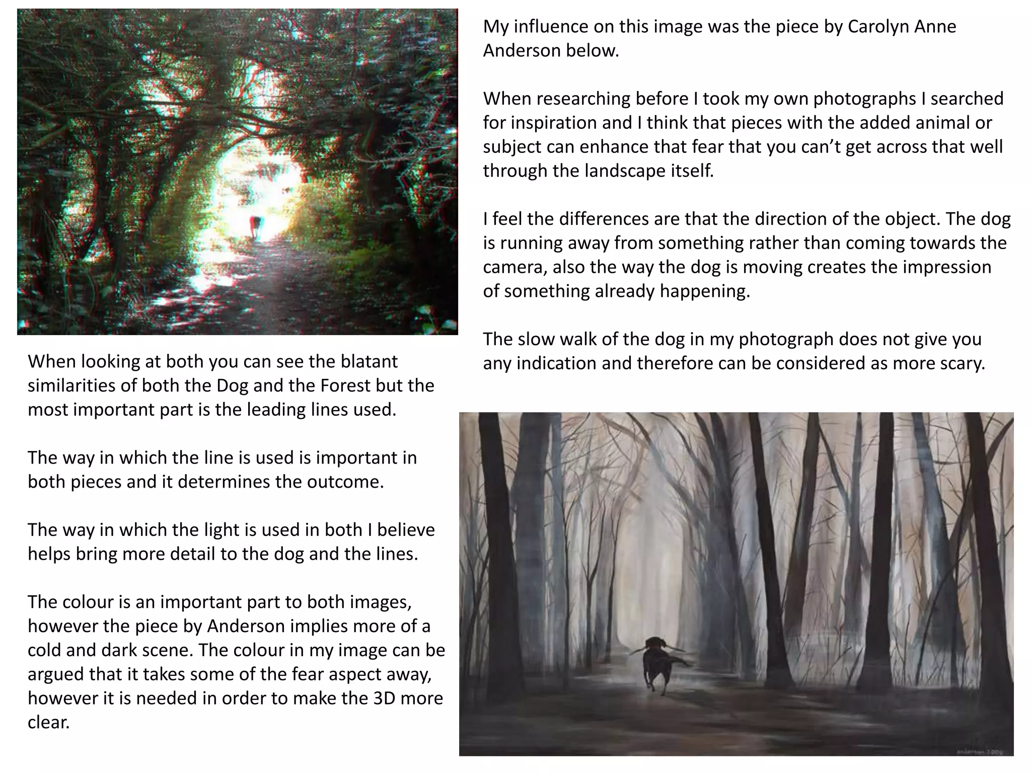 My influence on this image was the piece by Carolyn Anne 
Anderson below. 
When researching before I took my own photographs I searched 
for inspiration and I think that pieces with the added animal or 
subject can enhance that fear that you can’t get across that well 
through the landscape itself. 
I feel the differences are that the direction of the object. The dog 
is running away from something rather than coming towards the 
camera, also the way the dog is moving creates the impression 
of something already happening. 
The slow walk of the dog in my photograph does not give you 
any indication and therefore When looking at both you can see the blatant can be considered as more scary. 
similarities of both the Dog and the Forest but the 
most important part is the leading lines used. 
The way in which the line is used is important in 
both pieces and it determines the outcome. 
The way in which the light is used in both I believe 
helps bring more detail to the dog and the lines. 
The colour is an important part to both images, 
however the piece by Anderson implies more of a 
cold and dark scene. The colour in my image can be 
argued that it takes some of the fear aspect away, 
however it is needed in order to make the 3D more 
clear. 
 