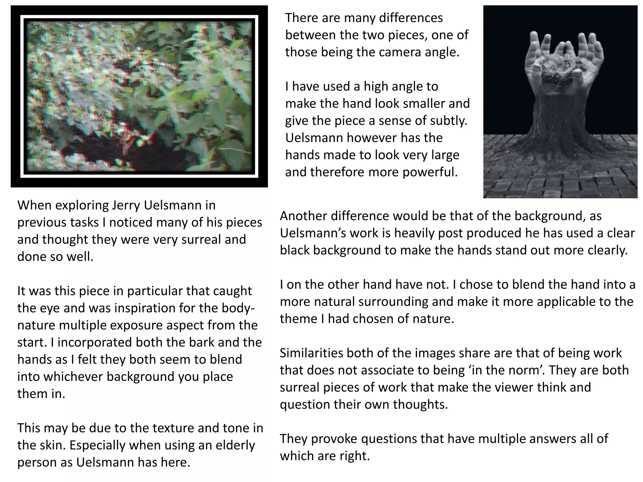 When exploring Jerry Uelsmann in 
previous tasks I noticed many of his pieces 
and thought they were very surreal and 
done so well. 
It was this piece in particular that caught 
the eye and was inspiration for the body-nature 
multiple exposure aspect from the 
start. I incorporated both the bark and the 
hands as I felt they both seem to blend 
into whichever background you place 
them in. 
This may be due to the texture and tone in 
the skin. Especially when using an elderly 
person as Uelsmann has here. 
There are many differences 
between the two pieces, one of 
those being the camera angle. 
I have used a high angle to 
make the hand look smaller and 
give the piece a sense of subtly. 
Uelsmann however has the 
hands made to look very large 
and therefore more powerful. 
Another difference would be that of the background, as 
Uelsmann’s work is heavily post produced he has used a clear 
black background to make the hands stand out more clearly. 
I on the other hand have not. I chose to blend the hand into a 
more natural surrounding and make it more applicable to the 
theme I had chosen of nature. 
Similarities both of the images share are that of being work 
that does not associate to being ‘in the norm’. They are both 
surreal pieces of work that make the viewer think and 
question their own thoughts. 
They provoke questions that have multiple answers all of 
which are right. 
 