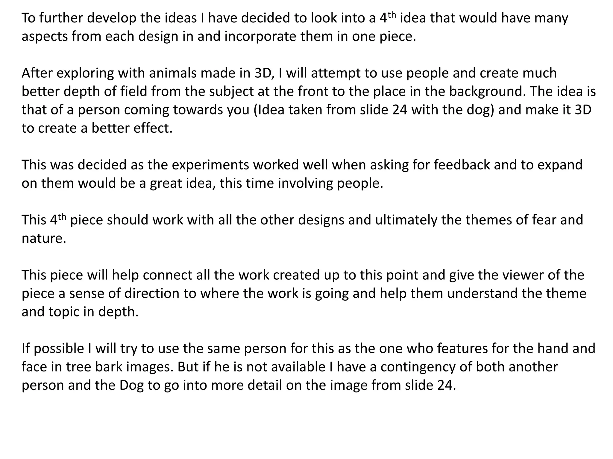 To further develop the ideas I have decided to look into a 4th idea that would have many 
aspects from each design in and incorporate them in one piece. 
After exploring with animals made in 3D, I will attempt to use people and create much 
better depth of field from the subject at the front to the place in the background. The idea is 
that of a person coming towards you (Idea taken from slide 24 with the dog) and make it 3D 
to create a better effect. 
This was decided as the experiments worked well when asking for feedback and to expand 
on them would be a great idea, this time involving people. 
This 4th piece should work with all the other designs and ultimately the themes of fear and 
nature. 
This piece will help connect all the work created up to this point and give the viewer of the 
piece a sense of direction to where the work is going and help them understand the theme 
and topic in depth. 
If possible I will try to use the same person for this as the one who features for the hand and 
face in tree bark images. But if he is not available I have a contingency of both another 
person and the Dog to go into more detail on the image from slide 24. 
 