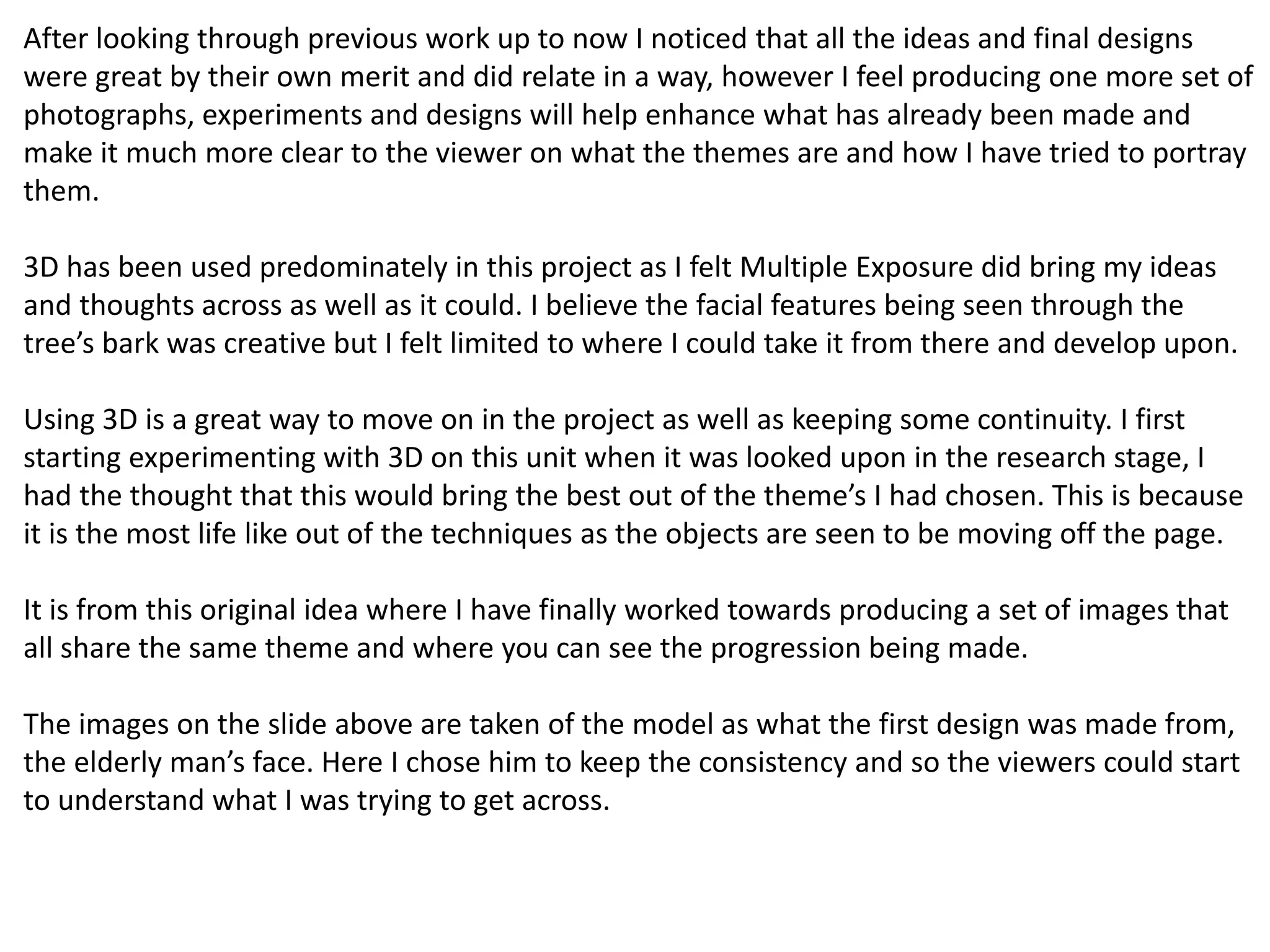 After looking through previous work up to now I noticed that all the ideas and final designs 
were great by their own merit and did relate in a way, however I feel producing one more set of 
photographs, experiments and designs will help enhance what has already been made and 
make it much more clear to the viewer on what the themes are and how I have tried to portray 
them. 
3D has been used predominately in this project as I felt Multiple Exposure did bring my ideas 
and thoughts across as well as it could. I believe the facial features being seen through the 
tree’s bark was creative but I felt limited to where I could take it from there and develop upon. 
Using 3D is a great way to move on in the project as well as keeping some continuity. I first 
starting experimenting with 3D on this unit when it was looked upon in the research stage, I 
had the thought that this would bring the best out of the theme’s I had chosen. This is because 
it is the most life like out of the techniques as the objects are seen to be moving off the page. 
It is from this original idea where I have finally worked towards producing a set of images that 
all share the same theme and where you can see the progression being made. 
The images on the slide above are taken of the model as what the first design was made from, 
the elderly man’s face. Here I chose him to keep the consistency and so the viewers could start 
to understand what I was trying to get across. 
 