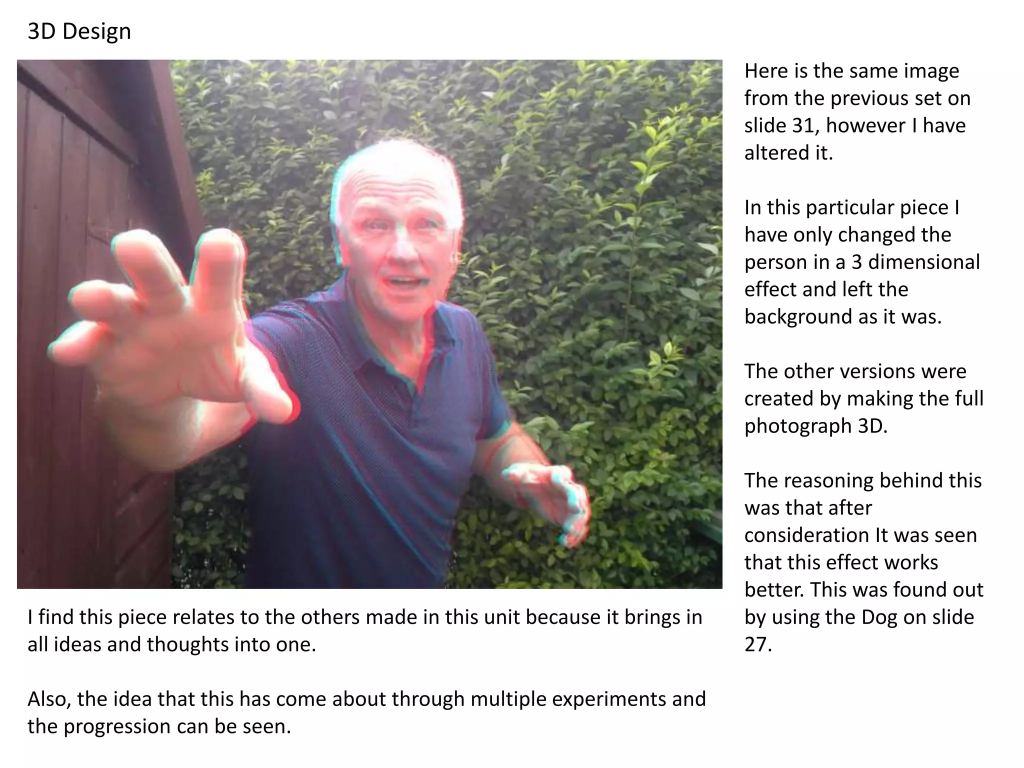 3D Design 
Here is the same image 
from the previous set on 
slide 31, however I have 
altered it. 
In this particular piece I 
have only changed the 
person in a 3 dimensional 
effect and left the 
background as it was. 
The other versions were 
created by making the full 
photograph 3D. 
The reasoning behind this 
was that after 
consideration It was seen 
that this effect works 
better. This was found out 
by using the Dog on slide 
27. 
I find this piece relates to the others made in this unit because it brings in 
all ideas and thoughts into one. 
Also, the idea that this has come about through multiple experiments and 
the progression can be seen. 
 