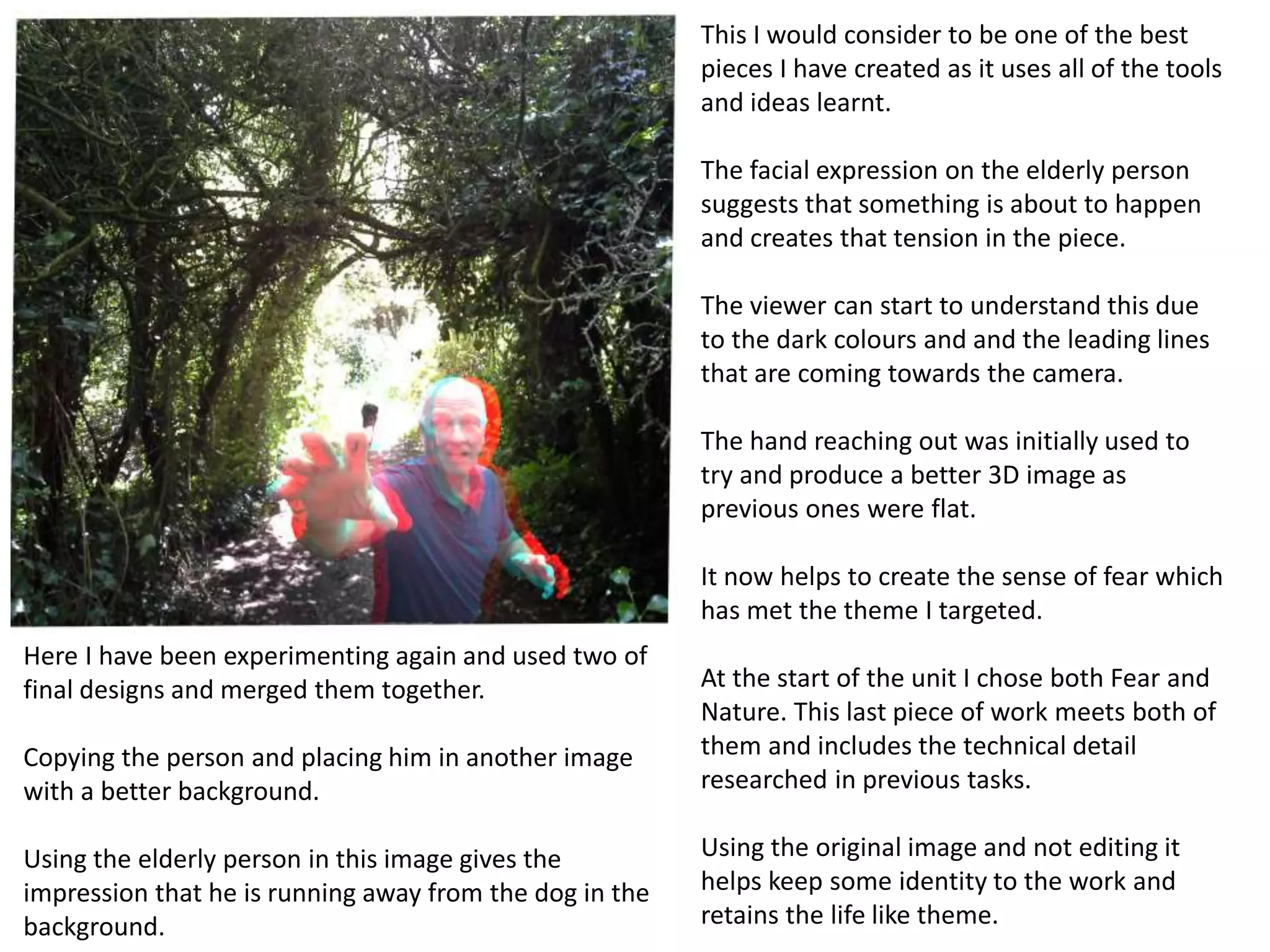 Here I have been experimenting again and used two of 
final designs and merged them together. 
Copying the person and placing him in another image 
with a better background. 
Using the elderly person in this image gives the 
impression that he is running away from the dog in the 
background. 
This I would consider to be one of the best 
pieces I have created as it uses all of the tools 
and ideas learnt. 
The facial expression on the elderly person 
suggests that something is about to happen 
and creates that tension in the piece. 
The viewer can start to understand this due 
to the dark colours and and the leading lines 
that are coming towards the camera. 
The hand reaching out was initially used to 
try and produce a better 3D image as 
previous ones were flat. 
It now helps to create the sense of fear which 
has met the theme I targeted. 
At the start of the unit I chose both Fear and 
Nature. This last piece of work meets both of 
them and includes the technical detail 
researched in previous tasks. 
Using the original image and not editing it 
helps keep some identity to the work and 
retains the life like theme. 
 