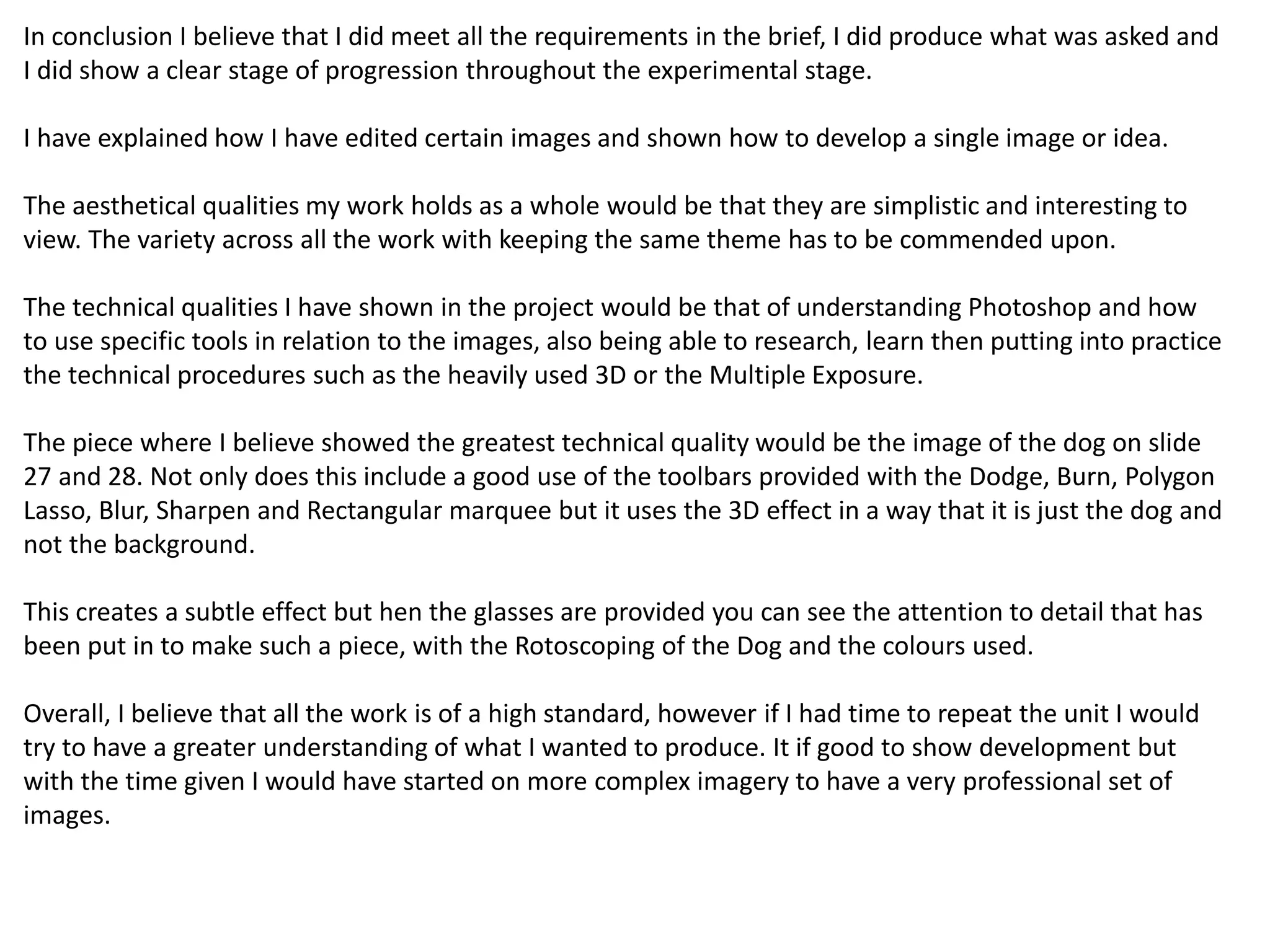 In conclusion I believe that I did meet all the requirements in the brief, I did produce what was asked and 
I did show a clear stage of progression throughout the experimental stage. 
I have explained how I have edited certain images and shown how to develop a single image or idea. 
The aesthetical qualities my work holds as a whole would be that they are simplistic and interesting to 
view. The variety across all the work with keeping the same theme has to be commended upon. 
The technical qualities I have shown in the project would be that of understanding Photoshop and how 
to use specific tools in relation to the images, also being able to research, learn then putting into practice 
the technical procedures such as the heavily used 3D or the Multiple Exposure. 
The piece where I believe showed the greatest technical quality would be the image of the dog on slide 
27 and 28. Not only does this include a good use of the toolbars provided with the Dodge, Burn, Polygon 
Lasso, Blur, Sharpen and Rectangular marquee but it uses the 3D effect in a way that it is just the dog and 
not the background. 
This creates a subtle effect but hen the glasses are provided you can see the attention to detail that has 
been put in to make such a piece, with the Rotoscoping of the Dog and the colours used. 
Overall, I believe that all the work is of a high standard, however if I had time to repeat the unit I would 
try to have a greater understanding of what I wanted to produce. It if good to show development but 
with the time given I would have started on more complex imagery to have a very professional set of 
images. 
