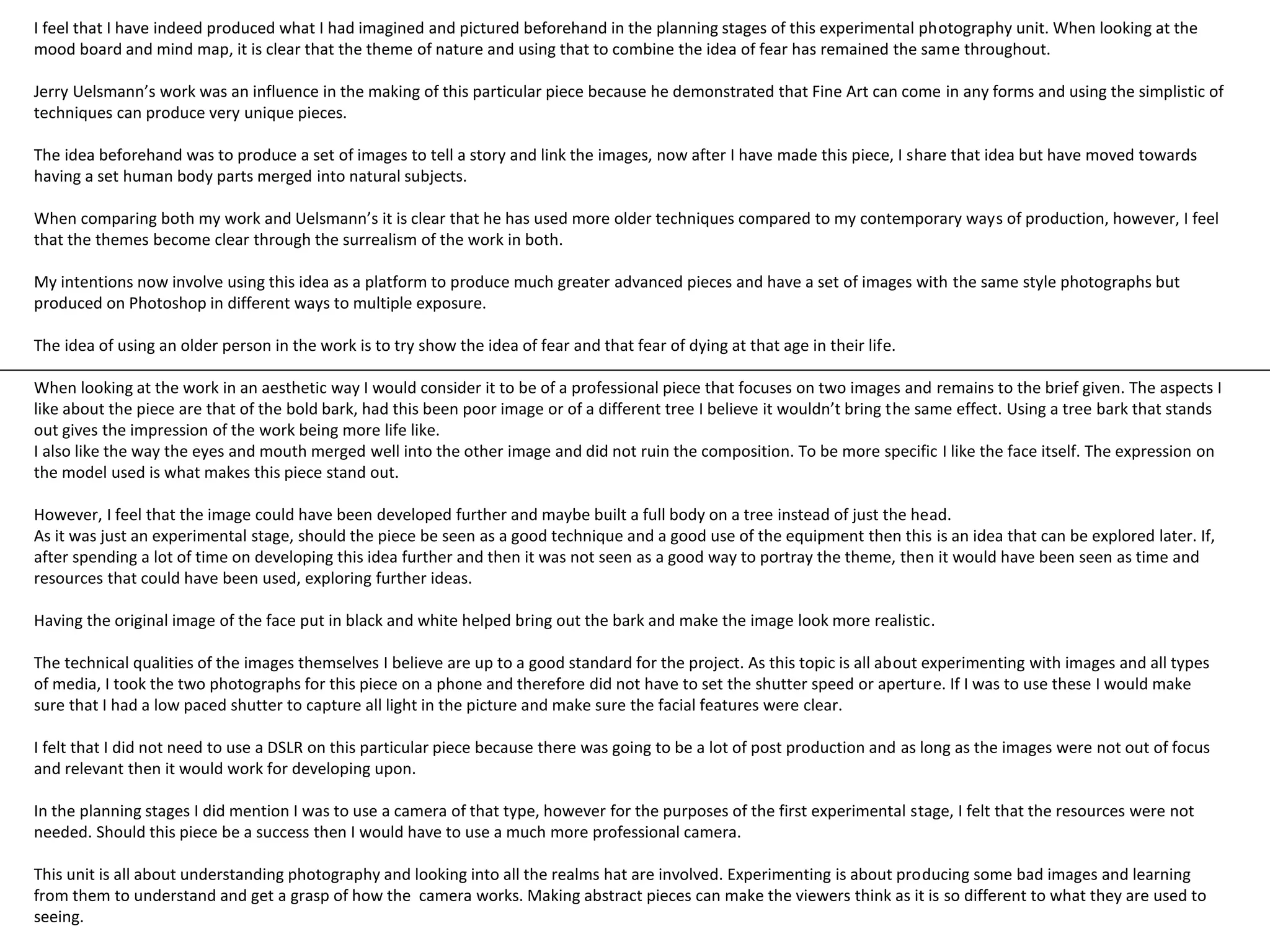 I feel that I have indeed produced what I had imagined and pictured beforehand in the planning stages of this experimental photography unit. When looking at the 
mood board and mind map, it is clear that the theme of nature and using that to combine the idea of fear has remained the same throughout. 
Jerry Uelsmann’s work was an influence in the making of this particular piece because he demonstrated that Fine Art can come in any forms and using the simplistic of 
techniques can produce very unique pieces. 
The idea beforehand was to produce a set of images to tell a story and link the images, now after I have made this piece, I share that idea but have moved towards 
having a set human body parts merged into natural subjects. 
When comparing both my work and Uelsmann’s it is clear that he has used more older techniques compared to my contemporary ways of production, however, I feel 
that the themes become clear through the surrealism of the work in both. 
My intentions now involve using this idea as a platform to produce much greater advanced pieces and have a set of images with the same style photographs but 
produced on Photoshop in different ways to multiple exposure. 
The idea of using an older person in the work is to try show the idea of fear and that fear of dying at that age in their life. 
When looking at the work in an aesthetic way I would consider it to be of a professional piece that focuses on two images and remains to the brief given. The aspects I 
like about the piece are that of the bold bark, had this been poor image or of a different tree I believe it wouldn’t bring the same effect. Using a tree bark that stands 
out gives the impression of the work being more life like. 
I also like the way the eyes and mouth merged well into the other image and did not ruin the composition. To be more specific I like the face itself. The expression on 
the model used is what makes this piece stand out. 
However, I feel that the image could have been developed further and maybe built a full body on a tree instead of just the head. 
As it was just an experimental stage, should the piece be seen as a good technique and a good use of the equipment then this is an idea that can be explored later. If, 
after spending a lot of time on developing this idea further and then it was not seen as a good way to portray the theme, then it would have been seen as time and 
resources that could have been used, exploring further ideas. 
Having the original image of the face put in black and white helped bring out the bark and make the image look more realistic. 
The technical qualities of the images themselves I believe are up to a good standard for the project. As this topic is all about experimenting with images and all types 
of media, I took the two photographs for this piece on a phone and therefore did not have to set the shutter speed or aperture. If I was to use these I would make 
sure that I had a low paced shutter to capture all light in the picture and make sure the facial features were clear. 
I felt that I did not need to use a DSLR on this particular piece because there was going to be a lot of post production and as long as the images were not out of focus 
and relevant then it would work for developing upon. 
In the planning stages I did mention I was to use a camera of that type, however for the purposes of the first experimental stage, I felt that the resources were not 
needed. Should this piece be a success then I would have to use a much more professional camera. 
This unit is all about understanding photography and looking into all the realms hat are involved. Experimenting is about producing some bad images and learning 
from them to understand and get a grasp of how the camera works. Making abstract pieces can make the viewers think as it is so different to what they are used to 
seeing. 
 