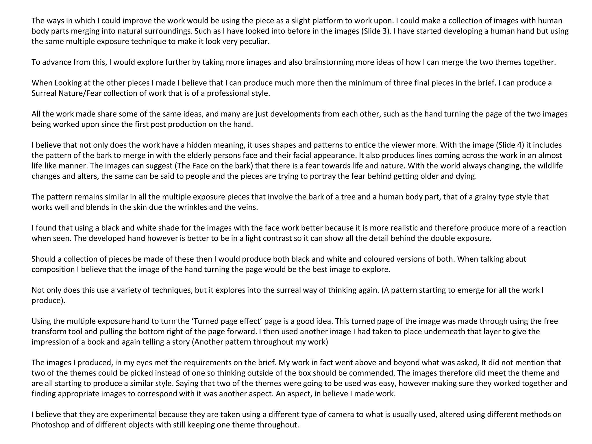 The ways in which I could improve the work would be using the piece as a slight platform to work upon. I could make a collection of images with human 
body parts merging into natural surroundings. Such as I have looked into before in the images (Slide 3). I have started developing a human hand but using 
the same multiple exposure technique to make it look very peculiar. 
To advance from this, I would explore further by taking more images and also brainstorming more ideas of how I can merge the two themes together. 
When Looking at the other pieces I made I believe that I can produce much more then the minimum of three final pieces in the brief. I can produce a 
Surreal Nature/Fear collection of work that is of a professional style. 
All the work made share some of the same ideas, and many are just developments from each other, such as the hand turning the page of the two images 
being worked upon since the first post production on the hand. 
I believe that not only does the work have a hidden meaning, it uses shapes and patterns to entice the viewer more. With the image (Slide 4) it includes 
the pattern of the bark to merge in with the elderly persons face and their facial appearance. It also produces lines coming across the work in an almost 
life like manner. The images can suggest (The Face on the bark) that there is a fear towards life and nature. With the world always changing, the wildlife 
changes and alters, the same can be said to people and the pieces are trying to portray the fear behind getting older and dying. 
The pattern remains similar in all the multiple exposure pieces that involve the bark of a tree and a human body part, that of a grainy type style that 
works well and blends in the skin due the wrinkles and the veins. 
I found that using a black and white shade for the images with the face work better because it is more realistic and therefore produce more of a reaction 
when seen. The developed hand however is better to be in a light contrast so it can show all the detail behind the double exposure. 
Should a collection of pieces be made of these then I would produce both black and white and coloured versions of both. When talking about 
composition I believe that the image of the hand turning the page would be the best image to explore. 
Not only does this use a variety of techniques, but it explores into the surreal way of thinking again. (A pattern starting to emerge for all the work I 
produce). 
Using the multiple exposure hand to turn the ‘Turned page effect’ page is a good idea. This turned page of the image was made through using the free 
transform tool and pulling the bottom right of the page forward. I then used another image I had taken to place underneath that layer to give the 
impression of a book and again telling a story (Another pattern throughout my work) 
The images I produced, in my eyes met the requirements on the brief. My work in fact went above and beyond what was asked, It did not mention that 
two of the themes could be picked instead of one so thinking outside of the box should be commended. The images therefore did meet the theme and 
are all starting to produce a similar style. Saying that two of the themes were going to be used was easy, however making sure they worked together and 
finding appropriate images to correspond with it was another aspect. An aspect, in believe I made work. 
I believe that they are experimental because they are taken using a different type of camera to what is usually used, altered using different methods on 
Photoshop and of different objects with still keeping one theme throughout. 
 