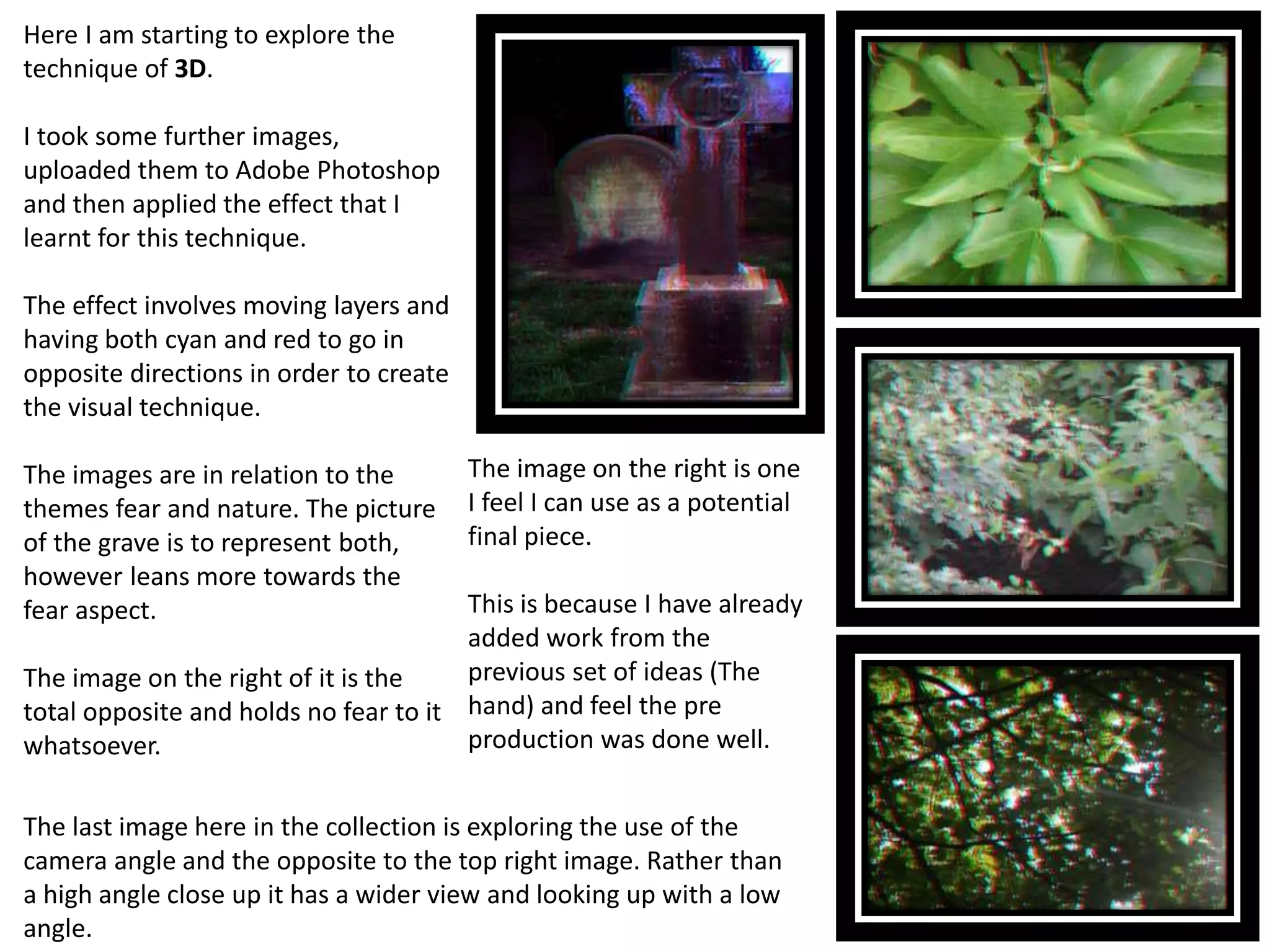 Here I am starting to explore the 
technique of 3D. 
I took some further images, 
uploaded them to Adobe Photoshop 
and then applied the effect that I 
learnt for this technique. 
The effect involves moving layers and 
having both cyan and red to go in 
opposite directions in order to create 
the visual technique. 
The images are in relation to the 
themes fear and nature. The picture 
of the grave is to represent both, 
however leans more towards the 
fear aspect. 
The image on the right of it is the 
total opposite and holds no fear to it 
whatsoever. 
The image on the right is one 
I feel I can use as a potential 
final piece. 
This is because I have already 
added work from the 
previous set of ideas (The 
hand) and feel the pre 
production was done well. 
The last image here in the collection is exploring the use of the 
camera angle and the opposite to the top right image. Rather than 
a high angle close up it has a wider view and looking up with a low 
angle. 
 