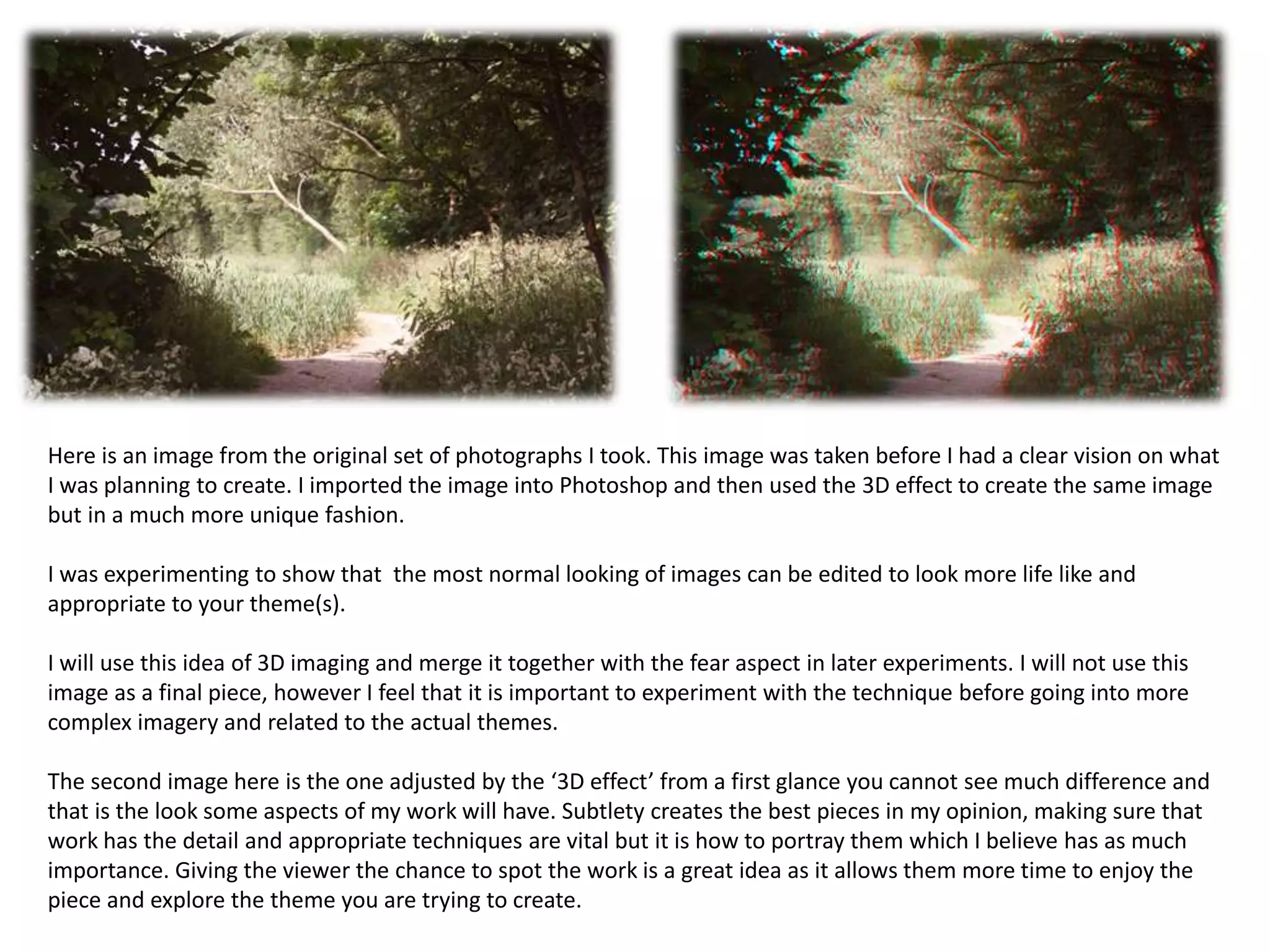 Here is an image from the original set of photographs I took. This image was taken before I had a clear vision on what 
I was planning to create. I imported the image into Photoshop and then used the 3D effect to create the same image 
but in a much more unique fashion. 
I was experimenting to show that the most normal looking of images can be edited to look more life like and 
appropriate to your theme(s). 
I will use this idea of 3D imaging and merge it together with the fear aspect in later experiments. I will not use this 
image as a final piece, however I feel that it is important to experiment with the technique before going into more 
complex imagery and related to the actual themes. 
The second image here is the one adjusted by the ‘3D effect’ from a first glance you cannot see much difference and 
that is the look some aspects of my work will have. Subtlety creates the best pieces in my opinion, making sure that 
work has the detail and appropriate techniques are vital but it is how to portray them which I believe has as much 
importance. Giving the viewer the chance to spot the work is a great idea as it allows them more time to enjoy the 
piece and explore the theme you are trying to create. 
 