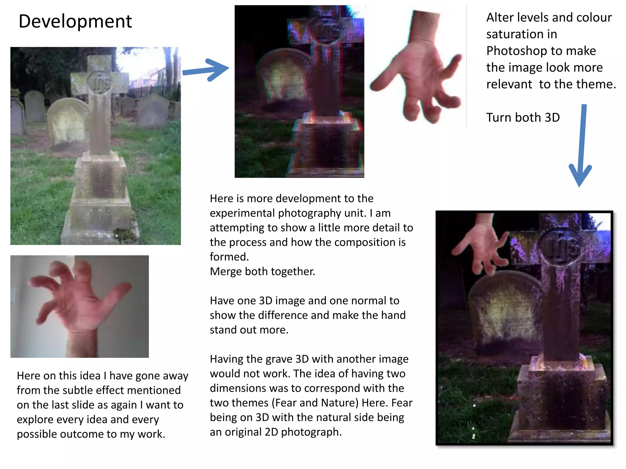 Alter levels and colour 
saturation in 
Photoshop to make 
the image look more 
relevant to the theme. 
Turn both 3D 
Here is more development to the 
experimental photography unit. I am 
attempting to show a little more detail to 
the process and how the composition is 
formed. 
Merge both together. 
Have one 3D image and one normal to 
show the difference and make the hand 
stand out more. 
Having the grave 3D with another image 
would not work. The idea of having two 
dimensions was to correspond with the 
two themes (Fear and Nature) Here. Fear 
being on 3D with the natural side being 
an original 2D photograph. 
Development 
Here on this idea I have gone away 
from the subtle effect mentioned 
on the last slide as again I want to 
explore every idea and every 
possible outcome to my work. 
 