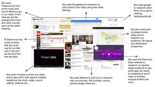 We used
Freesound to find
some music and
sound effects to go
in our video, From
here we got the
background music
and other sounds
such as the water
dripping
We used google
to research other
films of our genre,
clothing,
backgrounds etc...
We used Googledocs to present our
pitch ideas to the class using their slide
settings.
We also used prezi
to present some
ideas and to
research our
audience, film genre
and distribution
companies.
We used the Pearl and
Dean website to
research our genres
target audience to see
what ages we would
be targeting at and if
male or females
enjoyed thrillers the
most.
We used Mahara to post all our research
onto our journals, this includes, sound,
camera angle/ shots etc...
We used Youtube to share our video
and to also edit it with speech bubbles
explaining the shots, angle, sound,
setting, costume etc...
In Dafont we had
a look at fonts
that we could
use for our title,
and in the end
we found a font
that we liked
 