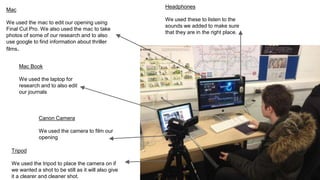 Headphones
We used these to listen to the
sounds we added to make sure
that they are in the right place.
Mac
We used the mac to edit our opening using
Final Cut Pro. We also used the mac to take
photos of some of our research and to also
use google to find information about thriller
films.
Canon Camera
We used the camera to film our
opening
Tripod
We used the tripod to place the camera on if
we wanted a shot to be still as it will also give
it a clearer and cleaner shot.
Mac Book
We used the laptop for
research and to also edit
our journals
 