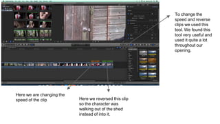 Here we are changing the
speed of the clip Here we reversed this clip
so the character was
walking out of the shed
instead of into it.
To change the
speed and reverse
clips we used this
tool. We found this
tool very useful and
used it quite a lot
throughout our
opening.
 
